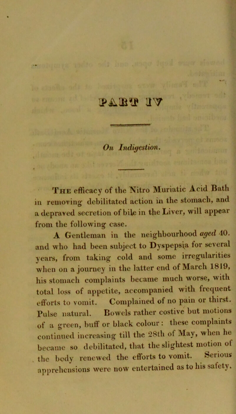 !1T Oh Indigestion. The efficacy of the Nitro Muriatic Acid Bath in removing^ debilitated action in the stomach, and a depraved secretion of bile in the Liver, will appear from the following case. A Gentleman in the neighbourhood aged 40. and who had been subject to Dyspepsia for several years, from taking cold and some irregularities when on a journey in the latter end of March 1819, his stomach complaints became much worse, with total loss of appetite, accompanied with frequent efforts to vomit. Complained of no pain or thirst. Pulse natural. Bowels rather costive but motions of a green, buff or black colour: these complaints continued increasing till the 2Sth of May, when he became so debilitated, that the slightest motion of the body renewed the efforts to vomit. Serious apprehensions were now entertained as to his safety.