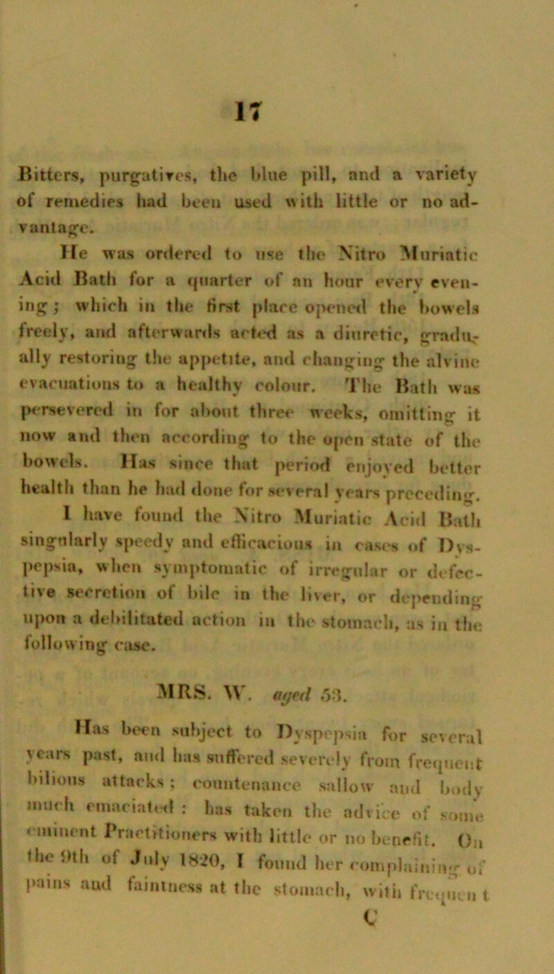 Bitters, purgutires, tlie blue pill, and a variety of remedies liad been used with little or no ad- vantage. He was ordereil to use the Xitro Muriatic Acid Bath for a ipiarter of an hour everv even- ing ; which in tlie first place opened the bowels freely, and afterwards aefixl as a diuretic, gradii,- ally restoring the appetite, and changing the alvine evacuations U» a healthy colour. The Bath was p<*rsevered in for about three weeks, omitting it now and then according to the open state of the bowels. Has since that period enjoyed better health than he had done for sev eral years preceding. I have found the Xitro Muriatic Acid Bath singularly speedy and ellicaciou* in cas4>s of Dys- pepsia, when symptomatic of irregular or defec- tive secretion of hile in the liver, or deiJendim* upon a debilitated action in the stomach, as in the follow ing c;ise. MRS. W. «ycr/ r>^. Has been subject to Dyspepsia for several years past, and has suffered severely from frecpient bilious attacks ; eountenance sallow and I>odv much emaciatt^l : has taken the advice of sf,nie eminent Bractitioners with little or no hcnerit. ()„ fheilth of July 1820, I found her complaining of pains and faintness at the stomach, witii frctpnn t c