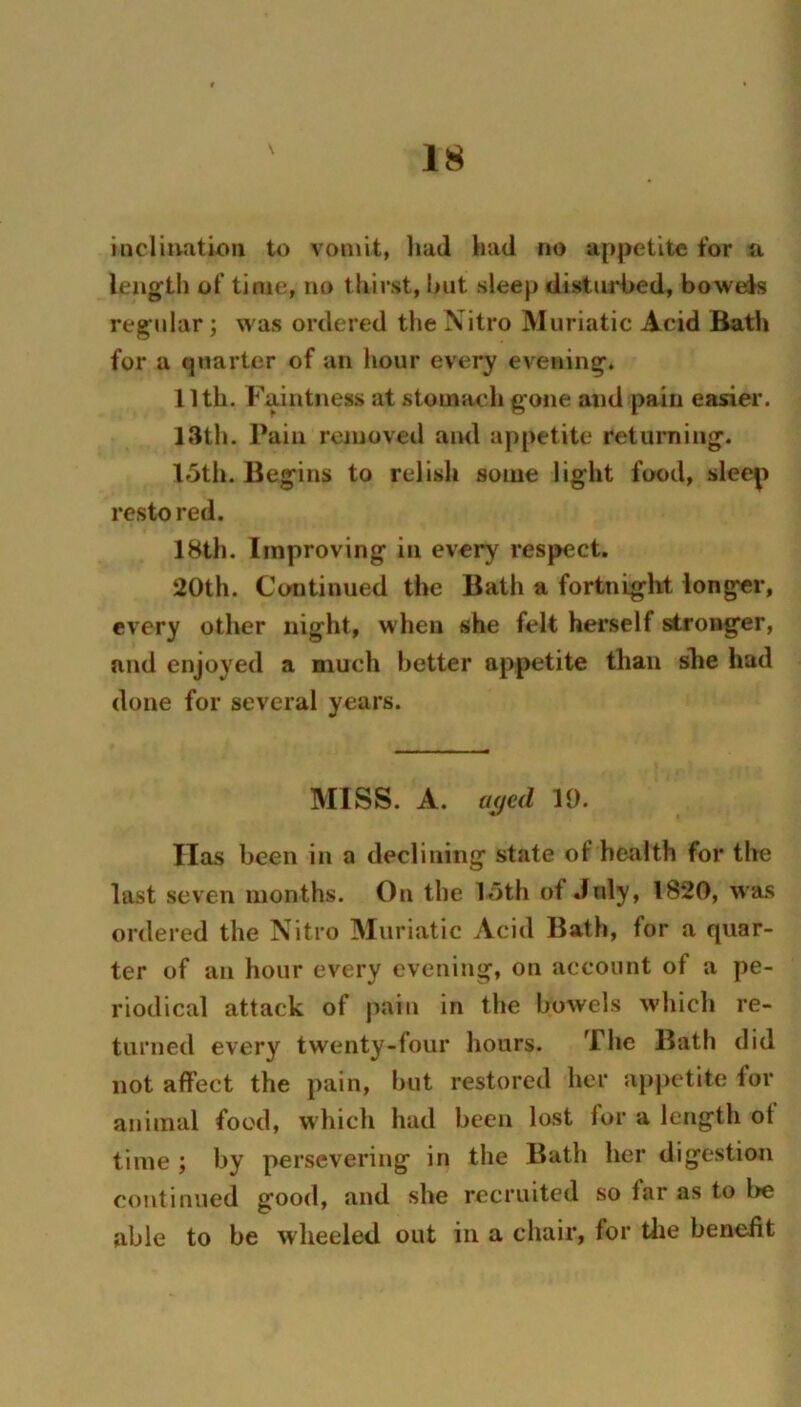 \ incliiiati-oii to vomit, liad had no appetite for a length of time, no thirst, l>iit sleep clistuiHhed, bowels regular; was ordered the Nitro Muriatic Acid Bath for a quarter of an hour every evening. 11th. Faintness at stomach gone and pain easier. 13th. Pain removed and appetite reluming. 15th. Begins to relish some light food, sleep resto red. IHth. Improving in every respect. 20th. Continued the Bath a fortnight longer, every other night, when she felt herself stronger, and enjoyed a much better appetite than she had done for several years. MISS. A. a<jc(l 19. Has been in a declining state of health for the last seven months. On the 15th of July, 1820, wa.s ordered the Nitro Muriatic Acid Bath, for a quar- ter of ail hour every evening, on account of a pe- riodical attack of pain in the bowels whicli re- turned every twenty-four hours. The Bath did not affect the pain, hut restored her appetite for animal food, which had been lost for a length ot time ; by persevering in the Bath her digestion continued good, and she recruited so far as to be able to be wheeled out in a chair, for tlie benefit