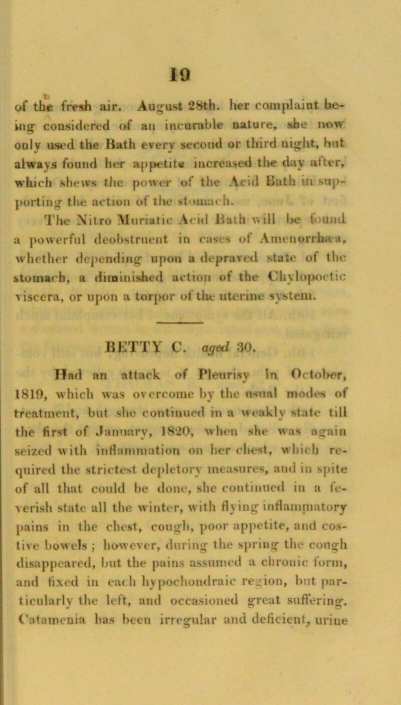 10 T- oi the frenh air. August 28th. her complaint be- Ki^ considered of an incurable nature^ she now only used the Bath every second or third uij^ht, hut always found her appetite increased tl»e day utter, which shews the power of the Acid Bath in stip- jiortin^ the action of the stomach. 'I'he Nitro Muriatic A<*itl Bath will l>e found a powerful deohstrnent in cases of Amenorrhaa, w hether ilepending’ upon a depravetl state of the stomach, a diiDinished action of the Chylopoctic viscera, or upon a torpor of tlie uterine system. BETTY C. aged ;)(). Had an attack of Plenrisv In October, 1810, which was overcome l>y the nsnal mod»*s of treatment, but she continued in a weakly slate till the first of .laimary, 1820, when she was agfain seized w ith inHunmiation on her chc*st, w hich re- quired the strictest depletory measures, and in spite of all that could he <lonc, she continued in a fe- verish state all the w inter, w ith flying iidlamniatory pains in the dust, cough, poor appetite, and cos- tive how els ; how ever, during the spring the rough disappeared, but the pains assumed a chronic form, ami fixed in e.a< h hy jiochondraic re^:ion, but par- ticularly the left, and occasioned great suffering. I’atamcnia has been irregular and deficient^ urine