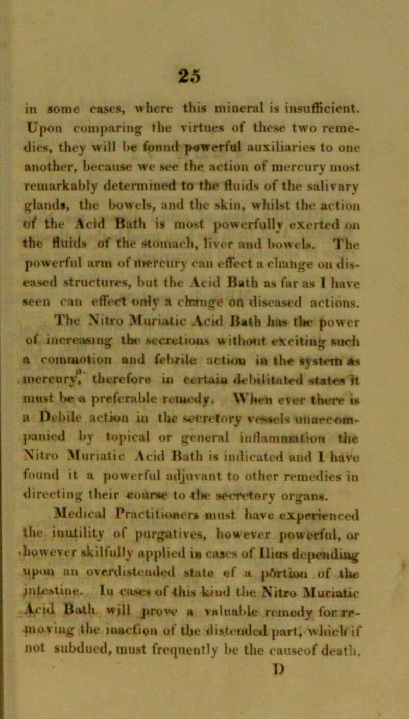 in some cases, where this mineral is insufficient. Upon comparing^ the virtues of these two reme- dies, they will he fonnd powerful auxiliaries to one another, because we see the action of mercury most remarkably determined to the Huids of the salivary glands, the bowels, and the skin, whilst the action of the Acid Bath is most powerfully exerted the fluids of the stomach, liver and bowels. The powerful arm of mercury can effect a change on dis- eased structures, but the Acid Bath as far as I have seen can effect only a change on diseased actions. The \itro Muruitic Achl Bath 1ms tl>e power of increaaiing the secretioas witlhiMit exciting wich a cuinmolion and febrile actum in the tysterti As .mercury, tiierefore in certain <k'lHlitnted statoa H m«8t l>c« preferable retiM'dy. When ever tb«*re is a Oehile act km lu the secretory vessels unaccom- punied by topical or general iiithimniation tlie \itro Muriatic Acid Bath is indicated and I have found it a powerful adjuvant to other remedies in <lireeling their conrae to tfie seers'tory organs. Medical Practitkmcm must have experiencetl the inutility of purgatives, however powerful, or diowever skilfully applietl in cas<^ of llius depemdiug up<m an overdisteuded state ef a pftrticm of the jiitestine. lu c;ises of -this kind the Nitro Muriatic' Acid Bath will prow a valliable remedy for rc- nioviiig the iuaclion ot the dist.<iMled part, wJiich if not subdued, must frequently be the causeof death. I)