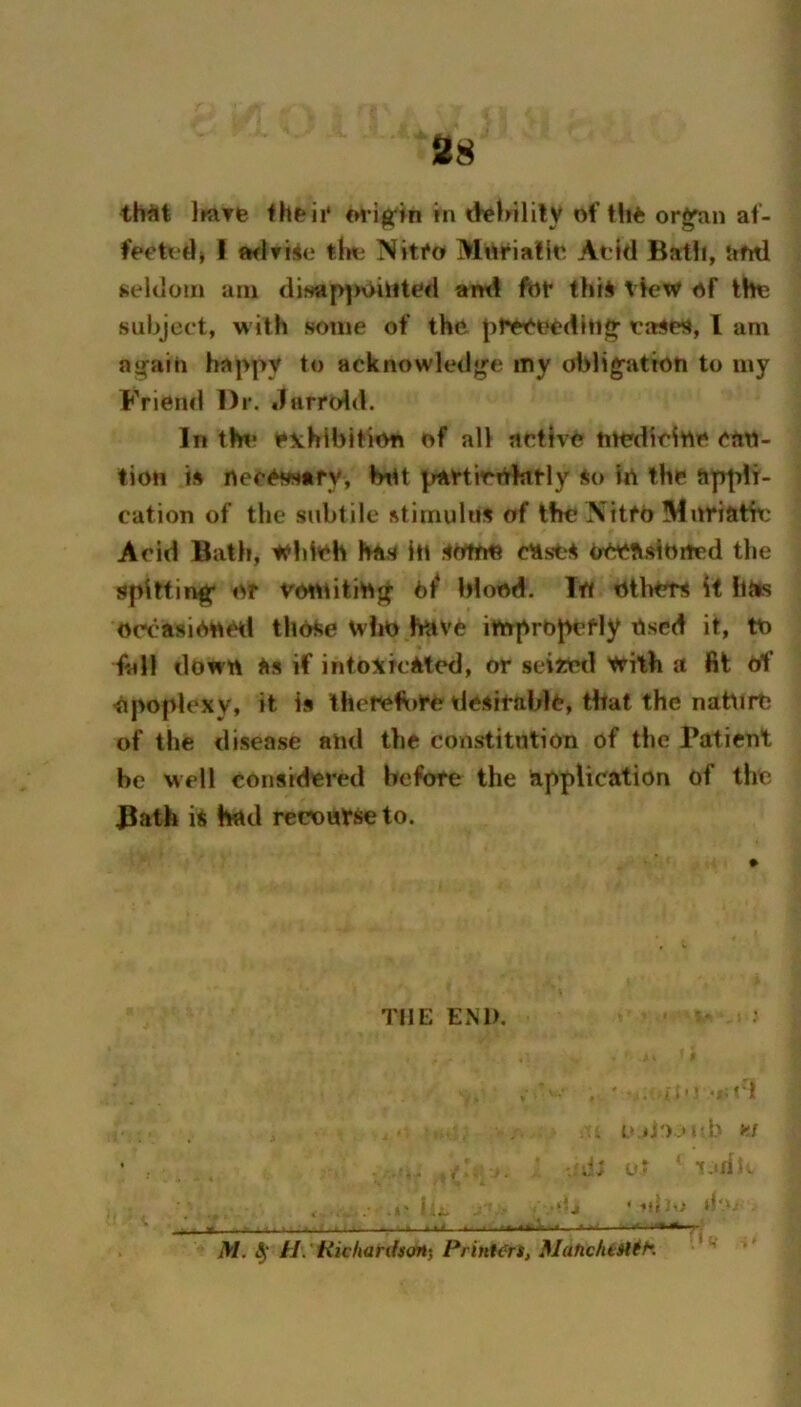 38 th^it Ifare cn*i^in in dvlMlllV of tht or^an af- fpctt‘d> ! ftflriio Niti*o Miirialio Atid Batli, uml seldom am di?«p]>\>ilU^d and fbf this View of the subject, with some of the pt^eedllig’ eases, I am a^aio happy to acknowledge my obligation to my Friend Dr. Jarrold. In thn? exhibition of all active me'dicine can- lion is necesstfy, biU pavtirOhitly so in the appli- cation of the subtile stimulus of the \itfO Mnriathc Acid Bath, Wldeh has in sottm ctists occasioited the spitting* or vondting 6^ blood. In others if iiMs occasionetl those uho have improperly tised it, to fall down as if intoxicated, or seita'd with a fit Of Opoplexv* it is therefore desirable, that the natorO of the disease and the constitution of the Patient be well considered before the application of the ^ath is had recourse to. THE EM). . i' - •*; fl . (>ii').'ub yi . : -.h ol ' l.idb ; I _ .‘ij ' iJil d*' - ... ■ - ■ . » « , I f 1 .4 t. '[ -« l-J ■ I* *■ '^1 iW. H\'Hichanisan‘, Print<^rs, MatichiHit'.