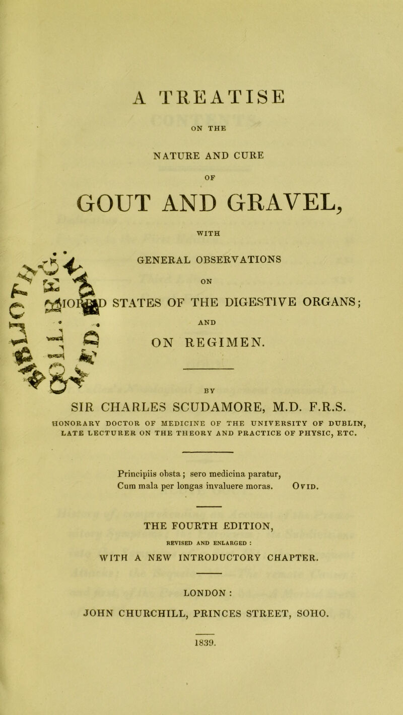ON THE NATURE AND CURE OF GOUT AND GRAVEL, WITH r*0 4A f-’ K % £ GENERAL OBSERVATIONS ON STATES OF THE DIGESTIVE ORGANS; AND ON REGIMEN. BV SIR CHARLES SCUDAMORE, M.D. F.R.S. HONORARY DOCTOR OF MEDICINE OF THE UNIVERSITY OF DUBLIN, LATE LECTURER ON THE THEORY AND PRACTICE OF PHYSIC, ETC. Principiis obsta; sero medicina paratur, Cum mala per longas invaluere moras. Ovid. THE FOURTH EDITION, REVISED AND ENLARGED : WITH A NEW INTRODUCTORY CHAPTER. LONDON : JOHN CHURCHILL, PRINCES STREET, SOHO. 1839.