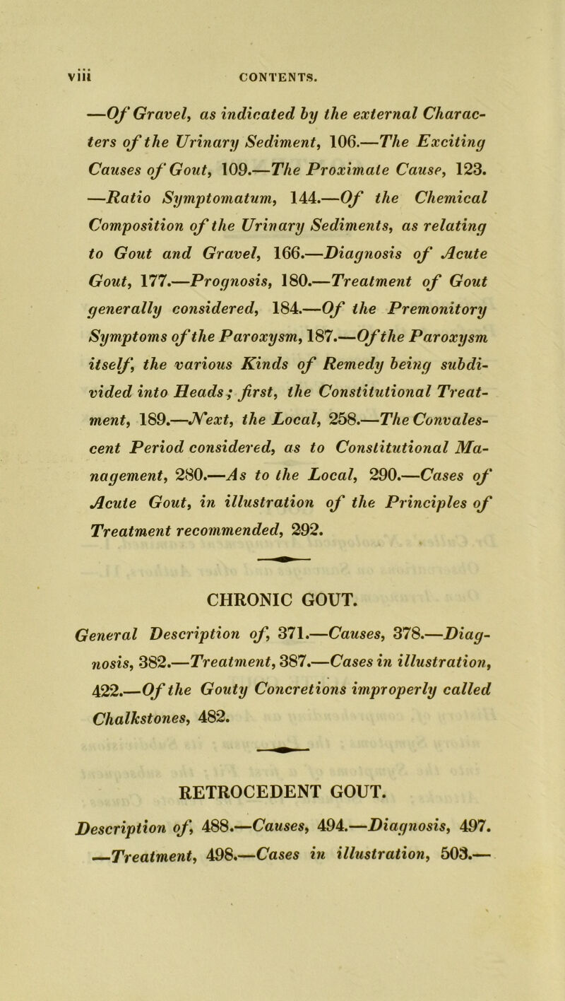 —Of Gravel, as indicated by the external Charac- ters of the Urinary Sediment, 106.—The Exciting Causes of Gout, 109.—The Proximate Cause, 123. —Ratio Symptomatum, 144.—Of the Chemical Composition of the Urinary Sediments, as relating to Gout and Gravel, 166.—Diagnosis of Acute Gout, 177.—Prognosis, 180.—Treatment of Gout generally considered, 184.—Of the Premonitory Symptoms of the Paroxysm, 187.—Of the Paroxysm itself, the various Kinds of Remedy being subdi- vided into Heads ; first, the Constitutional Treat- ment, 189.—Next, the Local, 258.—The Convales- cent Period considered, as to Constitutional Ma- nagement, 280.—As to the Local, 290.—Cases of Acute Gout, in illustration of the Principles of Treatment recommended, 292. CHRONIC GOUT. General Description of, 371.—Causes, 378.—Diag- nosis, 382.—Treatment, 387.—Cases in illustration, 422.—Of the Gouty Concretions improperly called Chalkstones, 482. RETROCEDENT GOUT. Description of, 488.—Causes, 494.—Diagnosis, 497. Treatment, 498.—Cases in illustration, 503.—