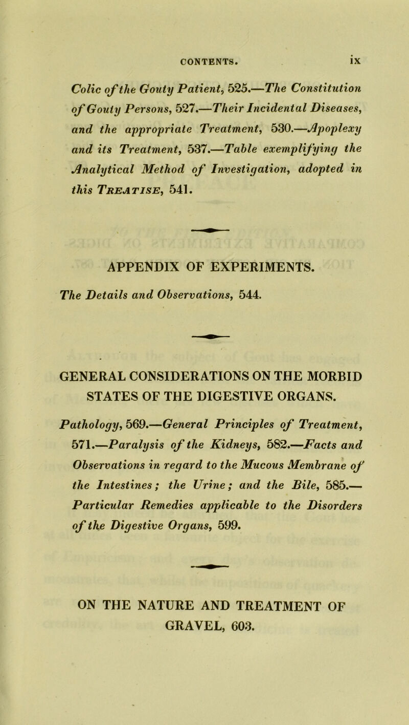 Colic of the Gouty Patient, 525.—The Constitution of Gouty Persons, 527.—Their Incidental Diseases, awe? £/te appropriate Treatment, 530.—Apoplexy and its Treatment, 537.—Table exemplifying the Analytical Method of Investigation, adopted in this Treatise, 541. APPENDIX OF EXPERIMENTS. The Details and Observations, 544. GENERAL CONSIDERATIONS ON THE MORBID STATES OF THE DIGESTIVE ORGANS. Pathology, 569.—General Principles of Treatment, 571.—Paralysis of the Kidneys, 582.—Facts and Observations in regard to the Mucous Membrane of the Intestines; the Urine; and the Bile, 585.— Particular Remedies applicable to the Disorders of the Digestive Organs, 599. ON THE NATURE AND TREATMENT OF GRAVEL, 603.