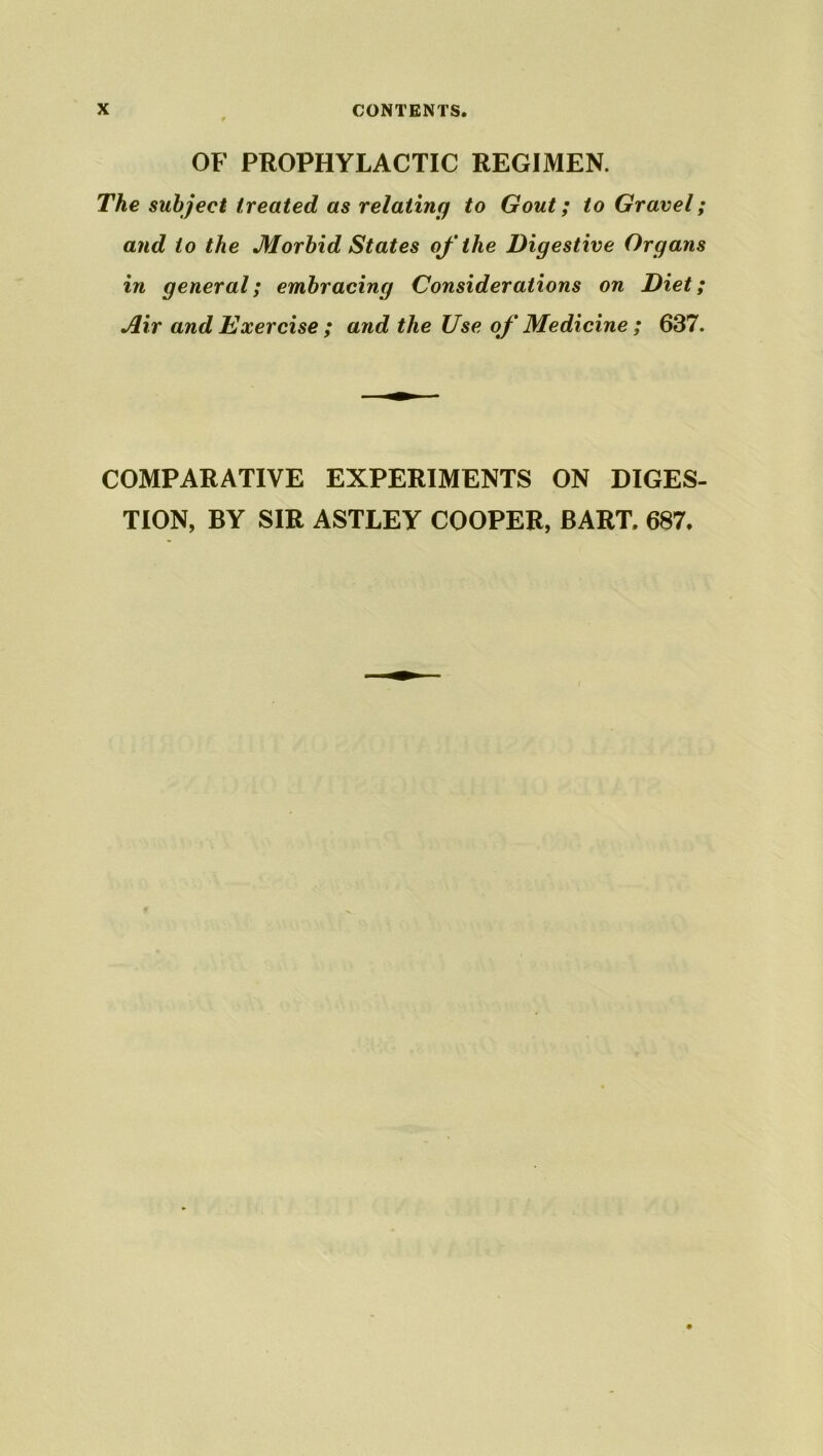 OF PROPHYLACTIC REGIMEN. The subject treated as relating to Gout; to Gravel; and to the Morbid States of the Digestive Organs in general; embracing Considerations on Diet; Air and Exercise ; and the Use of Medicine ; 637. COMPARATIVE EXPERIMENTS ON DIGES- TION, BY SIR ASTLEY COOPER, BART. 687.