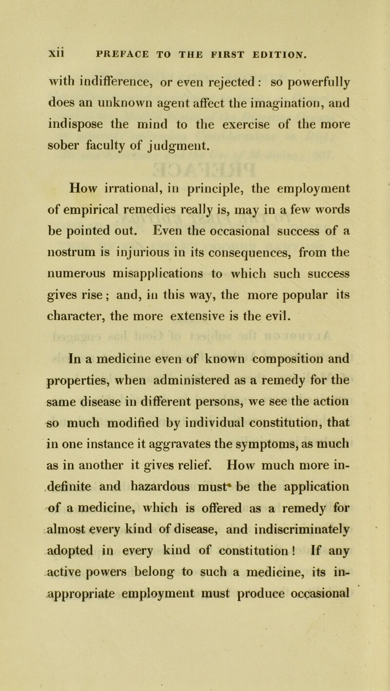 with indifference, or even rejected : so powerfully does an unknown agent affect the imagination, and indispose the mind to the exercise of the more sober faculty of judgment. How irrational, in principle, the employment of empirical remedies really is, may in a few words be pointed out. Even the occasional success of a nostrum is injurious in its consequences, from the numerous misapplications to which such success gives rise; and, in this way, the more popular its character, the more extensive is the evil. In a medicine even of known composition and properties, when administered as a remedy for the same disease in different persons, we see the action so much modified by individual constitution, that in one instance it aggravates the symptoms, as much as in another it gives relief. How much more in- definite and hazardous must* be the application of a medicine, which is offered as a remedy for almost every kind of disease, and indiscriminately adopted in every kind of constitution ! If any active powers belong to such a medicine, its in- appropriate employment must produce occasional