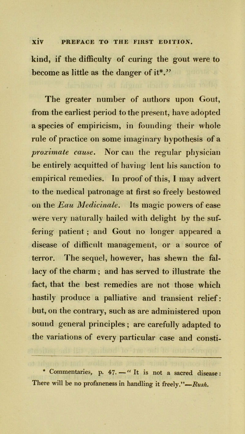 kind, if the difficulty of curing the gout were to become as little as the danger of it*.” The greater number of authors upon Gout, from the earliest period to the present, have adopted a species of empiricism, in founding their whole rule of practice on some imaginary hypothesis of a proximate came. Nor can the regular physician be entirely acquitted of having lent his sanction to empirical remedies. In proof of this, I may advert to the medical patronage at first so freely bestowed on the Eau Medicinale. Its magic powers of ease were very naturally hailed with delight by the suf- fering patient ; and Gout no longer appeared a disease of difficult management, or a source of terror. The sequel, however, has shewn the fal- lacy of the charm ; and has served to illustrate the fact, that the best remedies are not those which hastily produce a palliative and transient relief: but, on the contrary, such as are administered upon sound general principles; are carefully adapted to the variations of every particular case and consti- * Commentaries, p. 47. •— “ It is not a sacred disease: There will be no profaneness in handling it freely.”—Bush.