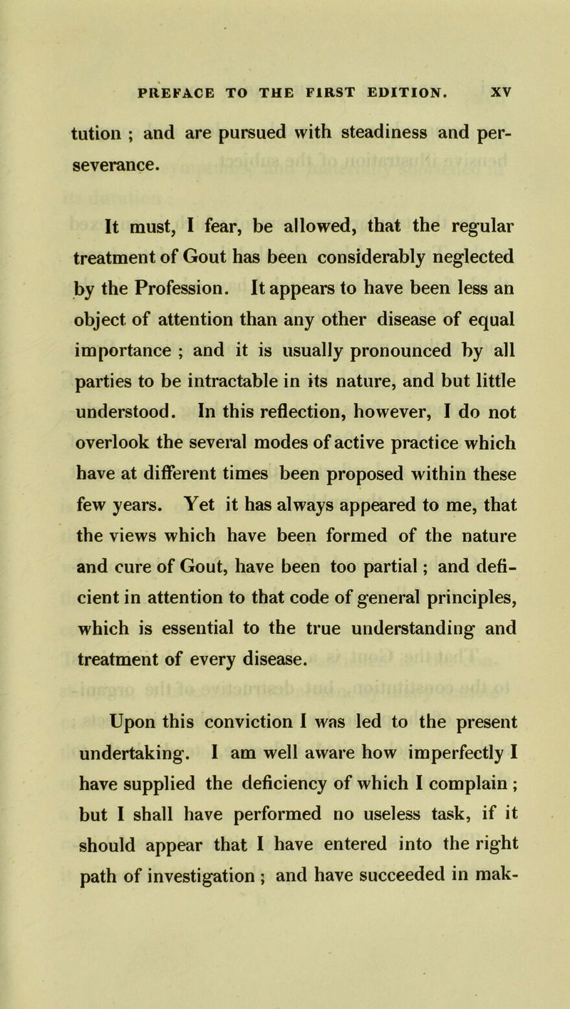 tution ; and are pursued with steadiness and per- severance. It must, I fear, be allowed, that the regular treatment of Gout has been considerably neglected by the Profession. It appears to have been less an object of attention than any other disease of equal importance ; and it is usually pronounced by all parties to be intractable in its nature, and but little understood. In this reflection, however, I do not overlook the several modes of active practice which have at different times been proposed within these few years. Yet it has always appeared to me, that the views which have been formed of the nature and cure of Gout, have been too partial; and defi- cient in attention to that code of general principles, which is essential to the true understanding and treatment of every disease. Upon this conviction I was led to the present undertaking. I am well aware how imperfectly I have supplied the deficiency of which I complain ; but I shall have performed no useless task, if it should appear that I have entered into the right path of investigation ; and have succeeded in mak-