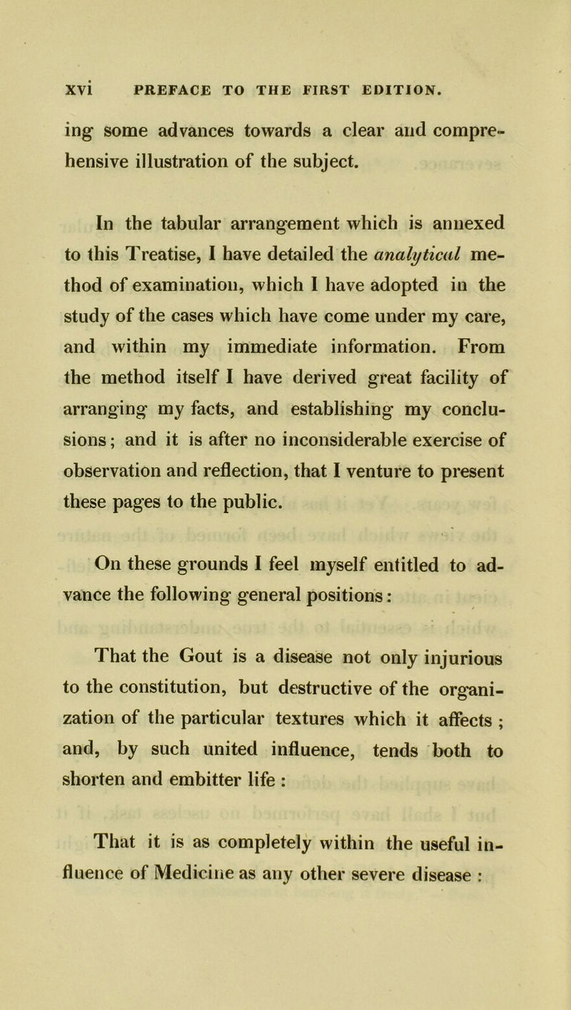 ing some advances towards a clear and compre- hensive illustration of the subject. In the tabular arrangement which is annexed to this Treatise, I have detailed the analytical me- thod of examination, which I have adopted in the study of the cases which have come under my care, and within my immediate information. From the method itself I have derived great facility of arranging my facts, and establishing my conclu- sions ; and it is after no inconsiderable exercise of observation and reflection, that I venture to present these pages to the public. On these grounds I feel myself entitled to ad- vance the following general positions: ✓ That the Gout is a disease not only injurious to the constitution, but destructive of the organi- zation of the particular textures which it affects ; and, by such united influence, tends both to shorten and embitter life : That it is as completely within the useful in- fluence of Medicine as any other severe disease :