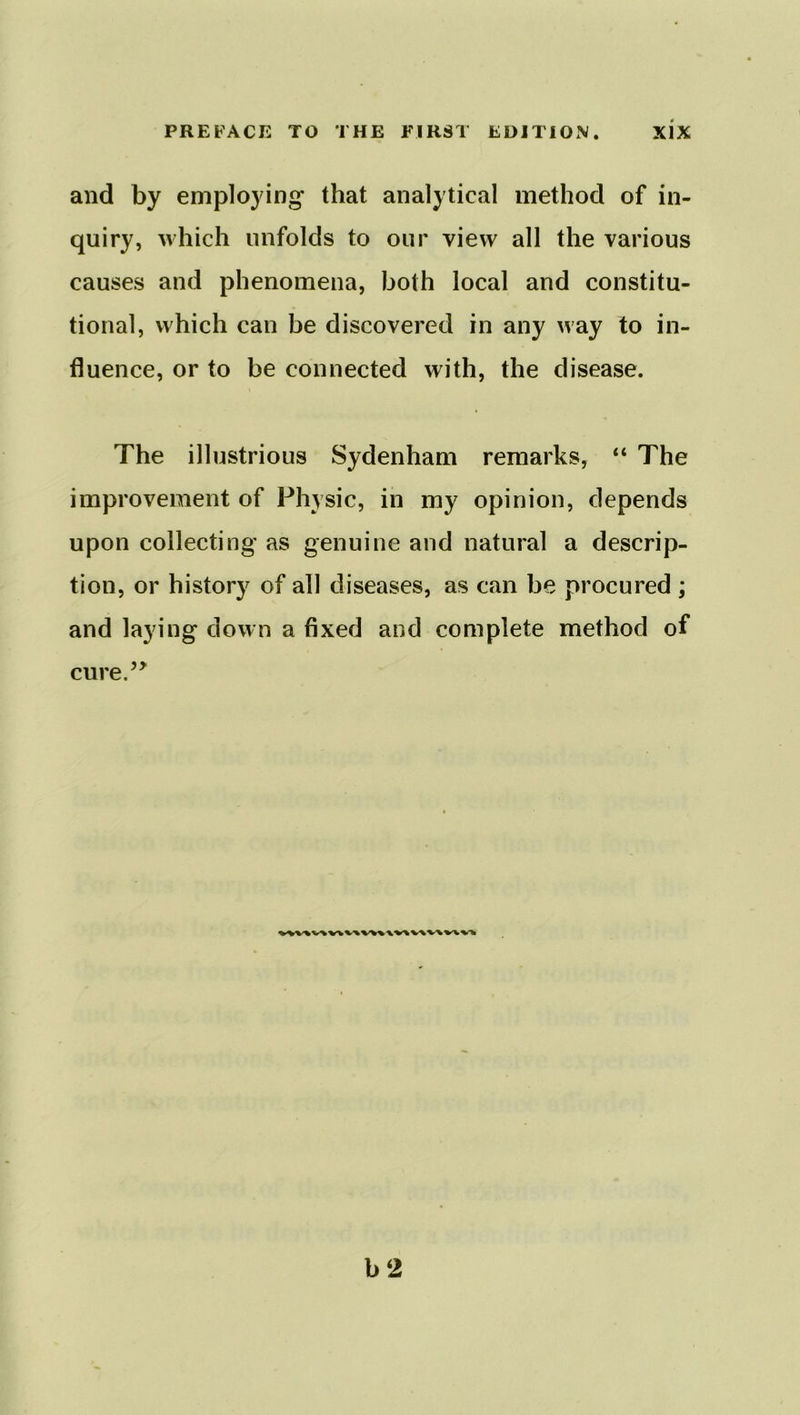and by employing* that analytical method of in- quiry, which unfolds to our view all the various causes and phenomena, both local and constitu- tional, which can be discovered in any way to in- fluence, or to be connected with, the disease. The illustrious Sydenham remarks, “ The improvement of Physic, in my opinion, depends upon collecting as genuine and natural a descrip- tion, or history of all diseases, as can be procured ; and laying down a fixed and complete method of cure.” b 2
