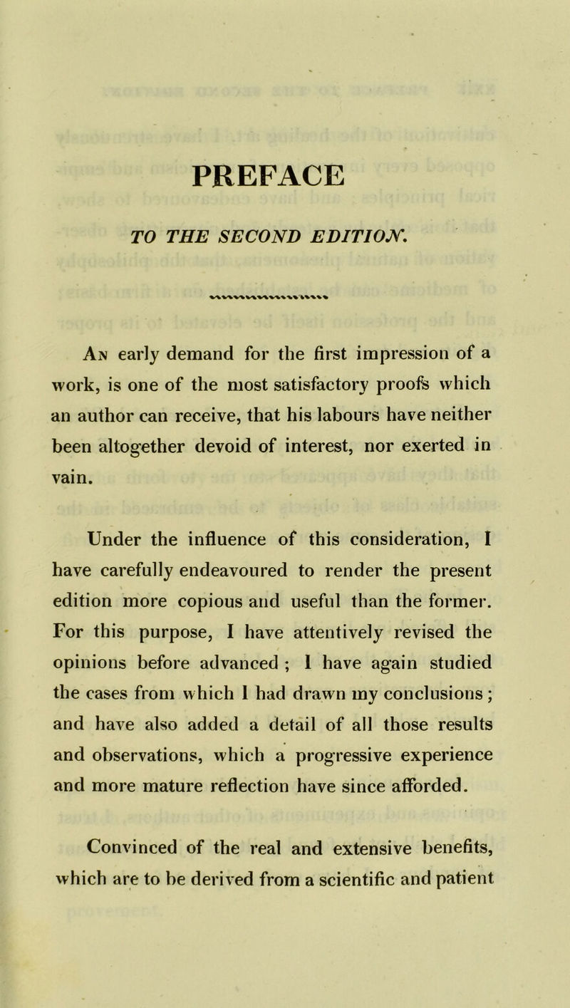 TO THE SECOND EDITION. V\V\V\ V\V\V'V* Ax early demand for the first impression of a work, is one of the most satisfactory proofs which an author can receive, that his labours have neither been altogether devoid of interest, nor exerted in vain. Under the influence of this consideration, I have carefully endeavoured to render the present edition more copious and useful than the former. For this purpose, I have attentively revised the opinions before advanced ; 1 have again studied the cases from which 1 had drawn my conclusions; and have also added a detail of all those results and observations, which a progressive experience and more mature reflection have since afforded. Convinced of the real and extensive benefits, vvhicb are to be derived from a scientific and patient