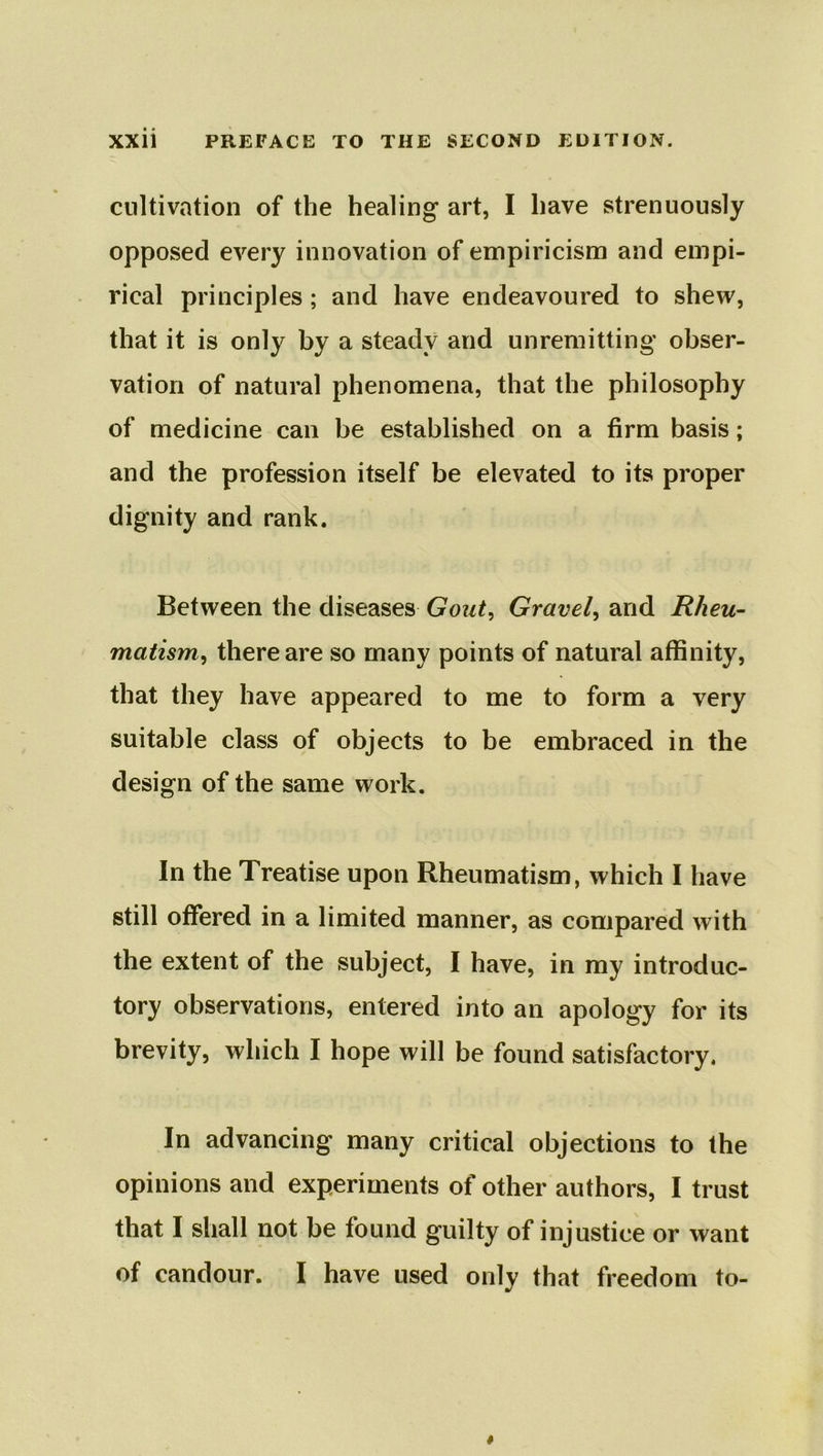 cultivation of the healing art, I have strenuously opposed every innovation of empiricism and empi- rical principles; and have endeavoured to shew, that it is only by a steady and unremitting obser- vation of natural phenomena, that the philosophy of medicine can be established on a firm basis; and the profession itself be elevated to its proper dignity and rank. Between the diseases Gout, Gravel, and Rheu- matism, there are so many points of natural affinity, that they have appeared to me to form a very suitable class of objects to be embraced in the design of the same work. In the Treatise upon Rheumatism, which I have still offered in a limited manner, as compared with the extent of the subject, I have, in my introduc- tory observations, entered into an apology for its brevity, which I hope will be found satisfactory. In advancing many critical objections to the opinions and experiments of other authors, I trust that I shall not be found guilty of injustice or want of candour. I have used only that freedom to-