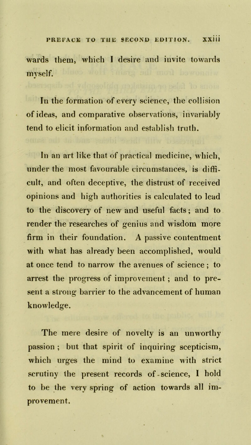 wards them, which I desire and invite towards mvself. V In the formation of every science, the collision of ideas, and comparative observations, invariably tend to elicit information and establish truth. In an art like that of practical medicine, which, under the most favourable circumstances, is diffi- cult, and often deceptive, the distrust of received opinions and high authorities is calculated to lead to the discovery of new and useful facts; and to render the researches of genius and wisdom more firm in their foundation. A passive contentment with what has already been accomplished, would at once tend to narrow the avenues of science ; to arrest the progress of improvement ; and to pre- sent a strong barrier to the advancement of human knowledge. The mere desire of novelty is an unworthy passion ; but that spirit of inquiring scepticism, which urges the mind to examine with strict scrutiny the present records of-science, I hold to be the very spring of action towards all im- provement.