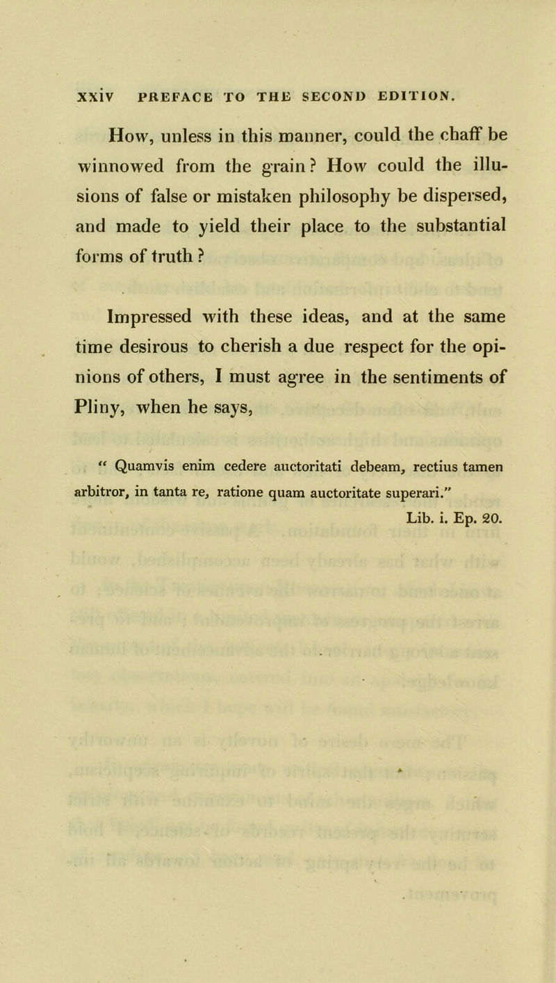 How, unless in this manner, could the chaff be winnowed from the grain ? How could the illu- sions of false or mistaken philosophy be dispersed, and made to yield their place to the substantial forms of truth ? Impressed with these ideas, and at the same time desirous to cherish a due respect for the opi- nions of others, I must agree in the sentiments of Pliny, when he says, “ Quamvis enim cedere auctoritati debeam, rectius tamen arbitror, in tanta re, ratione quam auctoritate superari.” Lib. i. Ep. 20.