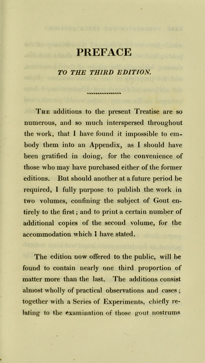 TO THE THIRD EDITION. VAV\V\V\V\V\V\V% The additions to the present Treatise are so numerous, and so much interspersed throughout the work, that I have found it impossible to em- body them into an Appendix, as I should have been gratified in doing, for the convenience of those who may have purchased either of the former editions. But should another at a future period be required, I fully purpose to publish the work in two volumes, confining the subject of Gout en- tirely to the first; and to print a certain number of additional copies of the second volume, for the accommodation which I have stated. The edition now offered to the public, will be found to contain nearly one third proportion of matter more than the last. The additions consist almost wholly of practical observations and cases ; together with a Series of Experiments, chiefly re- lating to the examination of those gout nostrums