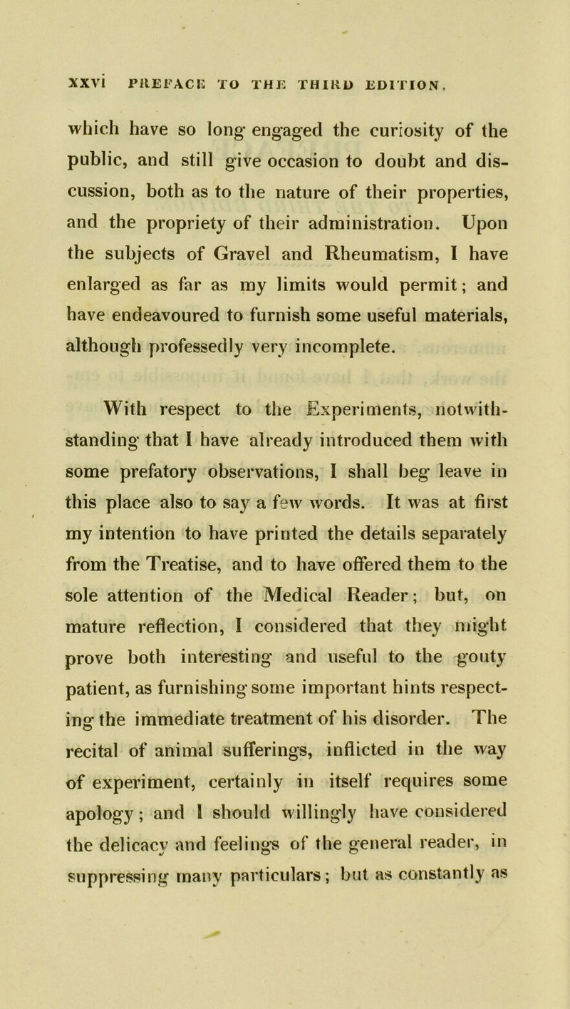 which have so long engaged the curiosity of the public, and still give occasion to doubt and dis- cussion, both as to the nature of their properties, and the propriety of their administration. Upon the subjects of Gravel and Rheumatism, I have enlarged as far as my limits would permit; and have endeavoured to furnish some useful materials, although professedly very incomplete. With respect to the Experiments, not with* standing that I have already introduced them with some prefatory observations, I shall beg leave in this place also to say a few words. It was at first my intention to have printed the details separately from the Treatise, and to have offered them to the sole attention of the Medical Reader; but, on mature reflection, I considered that they might prove both interesting and useful to the gouty patient, as furnishing some important hints respect- iner the immediate treatment of his disorder. The recital of animal sufferings, inflicted in the way of experiment, certainly in itself requires some apology; and \ should willingly have considered the delicacy and feelings of the general reader, in suppressing many particulars; but as constantly as