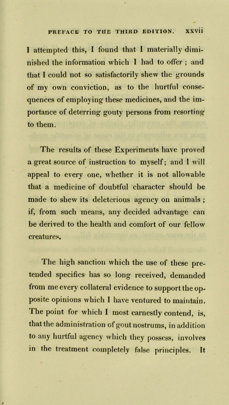 I attempted this, I found that I materially dimi- nished the information which I had to offer ; and that I could not so satisfactorily shew the grounds of my own conviction, as to the hurtful conse- quences of employing these medicines, and the im- portance of deterring gouty persons from resorting to them. The results of these Experiments have proved a great source of instruction to myself; and i will ✓ appeal to every one, whether it is not allowable that a medicine of doubtful character should be made to shew its deleterious agency on animals ; if, from such means, any decided advantage can be derived to the health and comfort of our fellow creatures. The high sanction which the use of these pre- tended specifics has so long received, demanded from me every collateral evidence to support the op- posite opinions which I have ventured to maintain* The point for which I most earnestly contend, is, that the administration of gout nostrums, in addition to any hurtful agency which they possess, involves in the treatment completely false principles. It