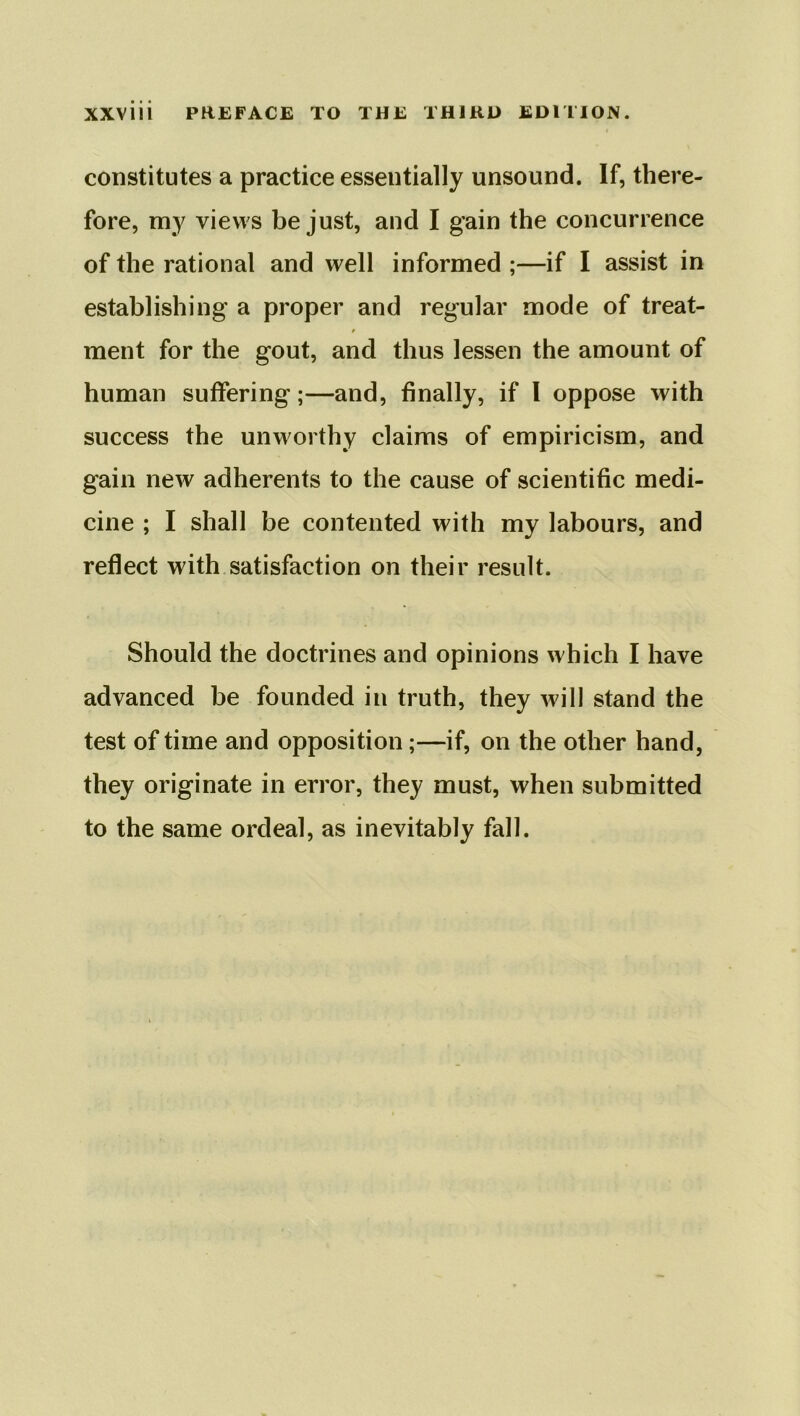constitutes a practice essentially unsound. If, there- fore, my views be just, and I gain the concurrence of the rational and well informed ;—if I assist in establishing a proper and regular mode of treat- ment for the gout, and thus lessen the amount of human suffering;—and, finally, if I oppose with success the unworthy claims of empiricism, and gain new adherents to the cause of scientific medi- cine ; I shall be contented with my labours, and reflect with satisfaction on their result. Should the doctrines and opinions which I have advanced be founded in truth, they will stand the test of time and opposition;—if, on the other hand, they originate in error, they must, when submitted to the same ordeal, as inevitably fall.
