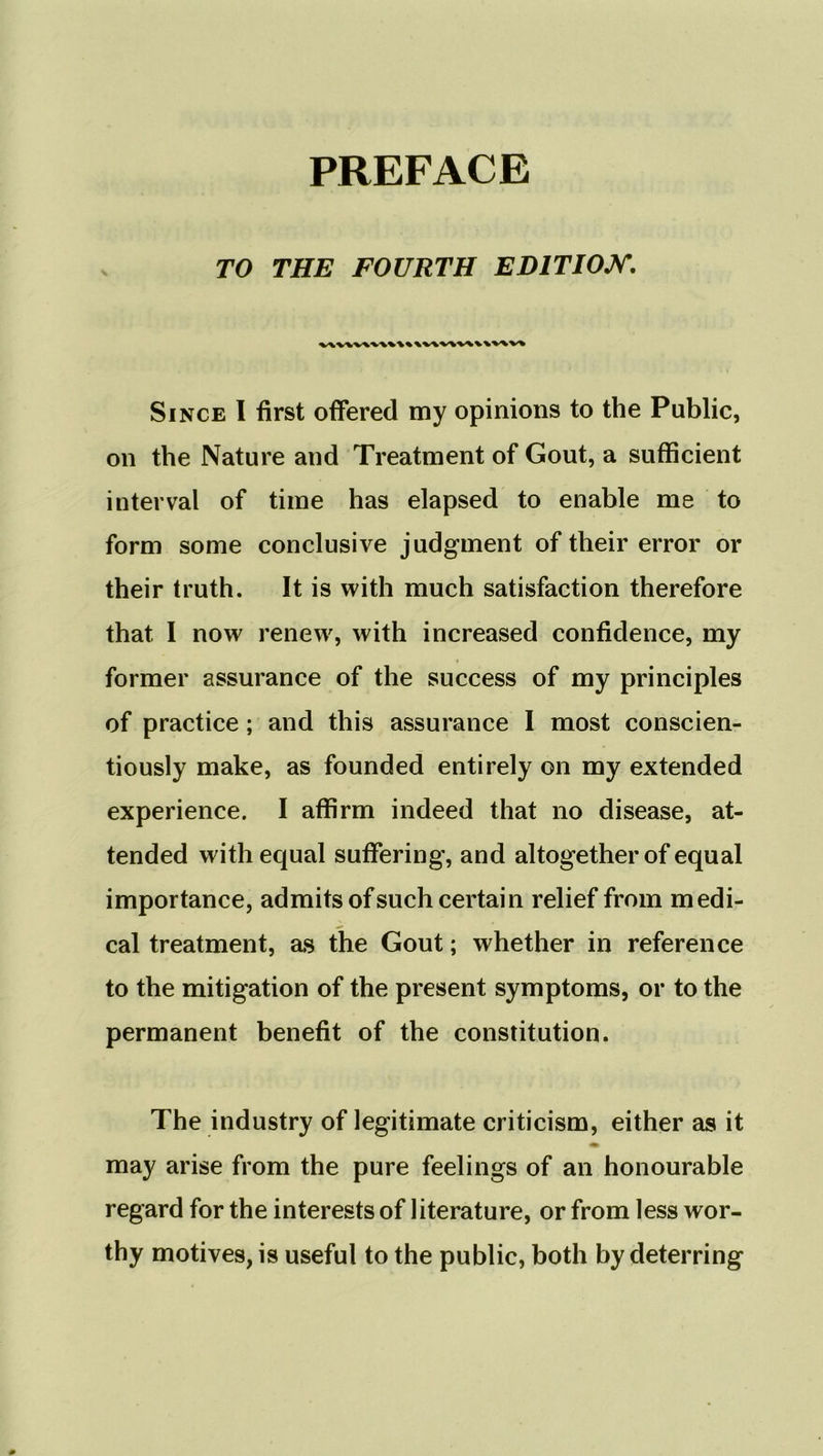 TO THE FOURTH EDITION. vw\v\v\v\%\v\v\v\v\vvv» Since I first offered my opinions to the Public, on the Nature and Treatment of Gout, a sufficient interval of time has elapsed to enable me to form some conclusive judgment of their error or their truth. It is with much satisfaction therefore that I now renew', with increased confidence, my former assurance of the success of my principles of practice; and this assurance I most conscien- tiously make, as founded entirely on my extended experience. I affirm indeed that no disease, at- tended with equal suffering, and altogether of equal importance, admits of such certain relief from medi- cal treatment, as the Gout; whether in reference to the mitigation of the present symptoms, or to the permanent benefit of the constitution. The industry of legitimate criticism, either as it may arise from the pure feelings of an honourable regard for the interests of literature, or from less wor- thy motives, is useful to the public, both by deterring