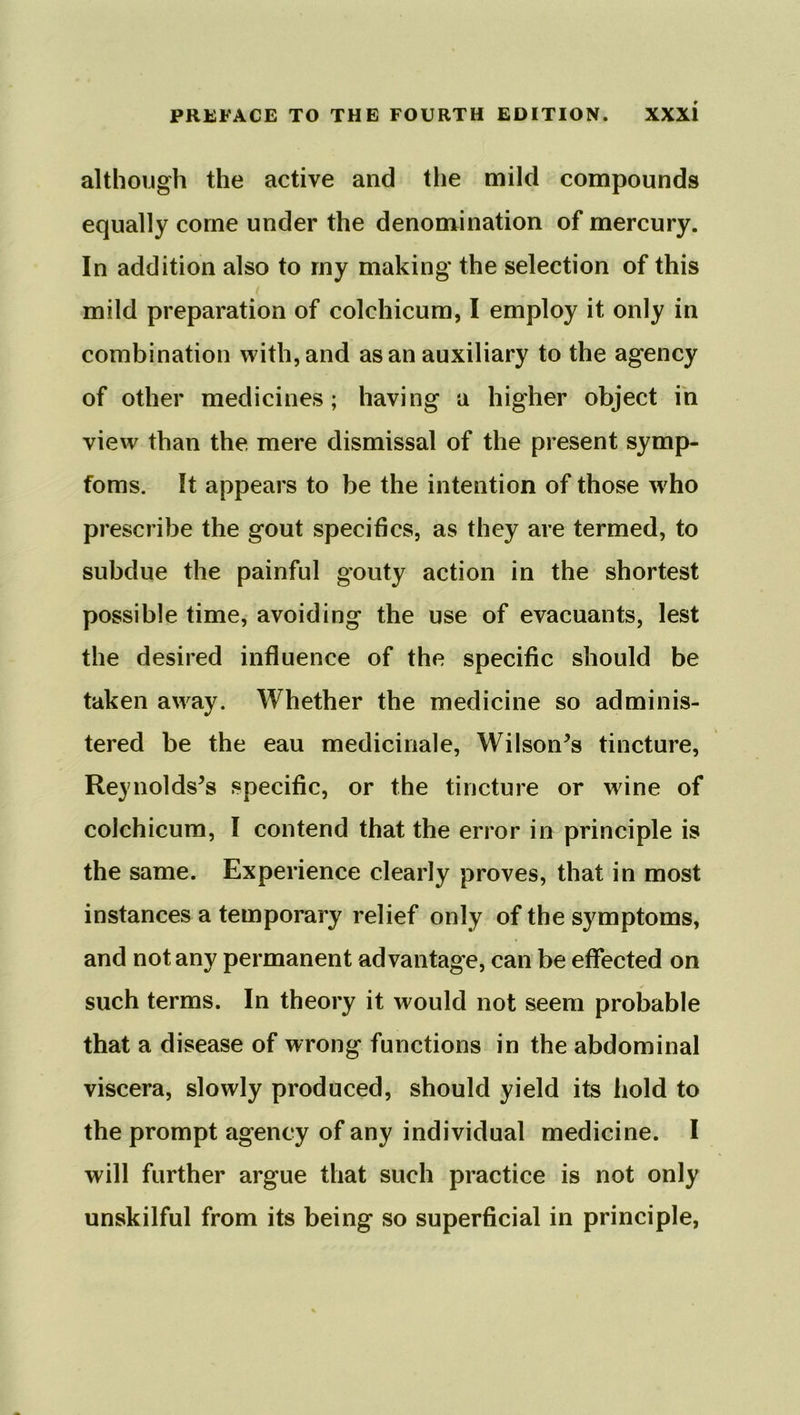 although the active and the mild compounds equally come under the denomination of mercury. In addition also to my making the selection of this mild preparation of colchicum, I employ it only in combination with, and as an auxiliary to the agency of other medicines; having a higher object in view than the, mere dismissal of the present symp- foms. It appears to be the intention of those who prescribe the gout specifics, as they are termed, to subdue the painful gouty action in the shortest possible time, avoiding the use of evacuants, lest the desired influence of the specific should be taken away. Whether the medicine so adminis- tered be the eau medicinale, Wilson’s tincture, Reynolds’s specific, or the tincture or wine of colchicum, I contend that the error in principle is the same. Experience clearly proves, that in most instances a temporary relief only of the symptoms, and not any permanent advantage, can be effected on such terms. In theory it would not seem probable that a disease of wrong functions in the abdominal viscera, slowly produced, should yield its hold to the prompt agency of any individual medicine. I will further argue that such practice is not only unskilful from its being so superficial in principle,