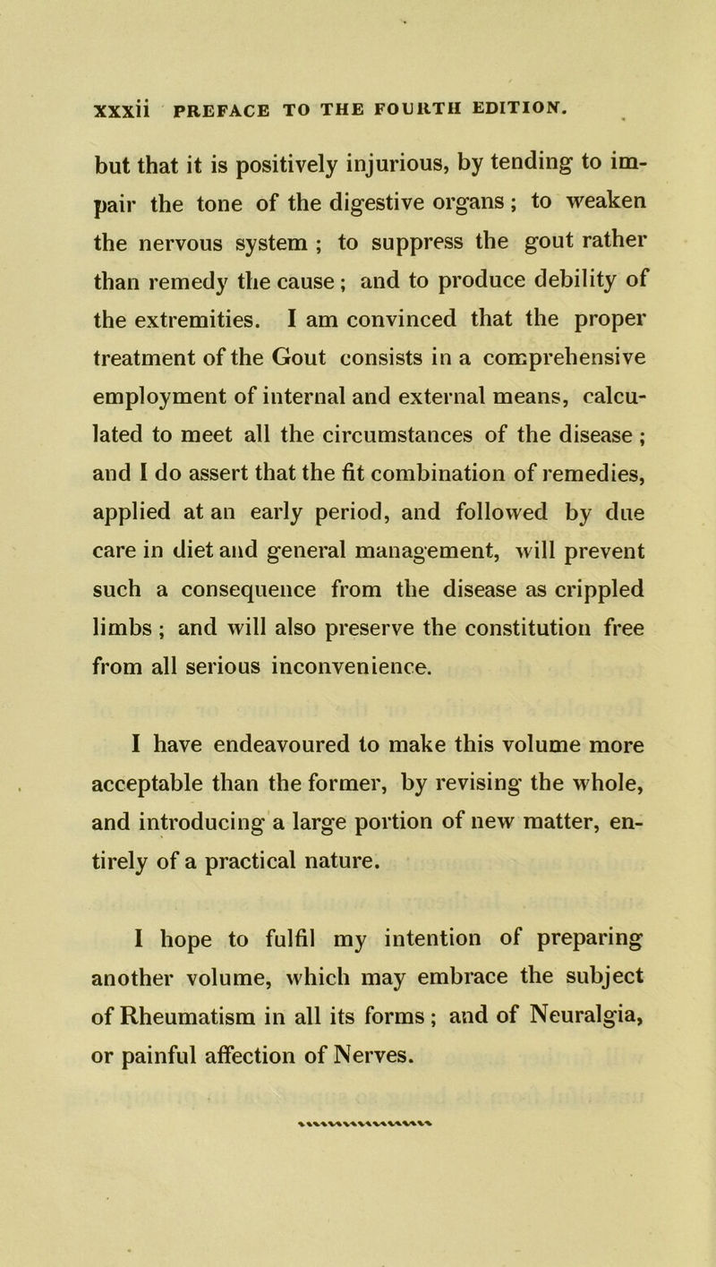 but that it is positively injurious, by tending to im- pair the tone of the digestive organs; to weaken the nervous system ; to suppress the gout rather than remedy the cause; and to produce debility of the extremities. I am convinced that the proper treatment of the Gout consists in a comprehensive employment of internal and external means, calcu- lated to meet all the circumstances of the disease ; and I do assert that the fit combination of remedies, applied at an early period, and followed by due care in diet and general management, will prevent such a consequence from the disease as crippled limbs ; and will also preserve the constitution free from all serious inconvenience. I have endeavoured to make this volume more acceptable than the former, by revising the whole, and introducing a large portion of new matter, en- tirely of a practical nature. 1 hope to fulfil my intention of preparing another volume, which may embrace the subject of Rheumatism in all its forms; and of Neuralgia, or painful affection of Nerves.