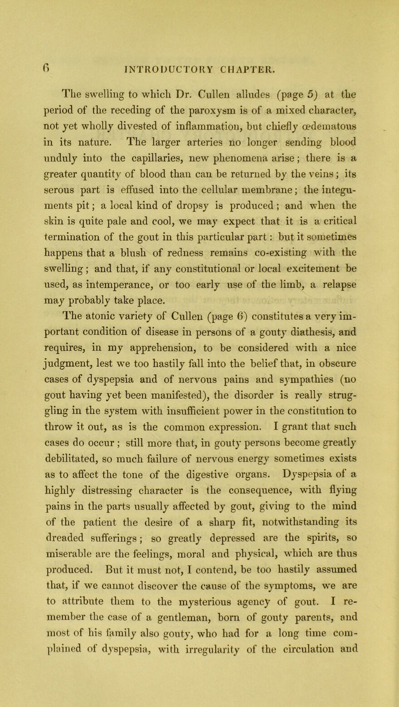 The swelling to which Dr. Cullen alludes (page 5) at the period of the receding of the paroxysm is of a mixed character, not yet wholly divested of inflammation, but chiefly oedematous in its nature. The larger arteries no longer sending blood unduly into the capillaries, new phenomena arise; there is a greater quantity of blood than can be returned by the veins; its serous part is effused into the cellular membrane; the integu- ments pit; a local kind of dropsy is produced ; and when the skin is quite pale and cool, we may expect that it is a critical termination of the gout in this particular part: but it sometimes happens that a blush of redness remains co-existing with the swelling; and that, if any constitutional or local excitement be used, as intemperance, or too early use of the limb, a relapse may probably take place. The atonic variety of Cullen (page 6) constitutes a very im- portant condition of disease in persons of a gouty diathesis, and requires, in my apprehension, to be considered with a nice judgment, lest we too hastily fall into the belief that, in obscure cases of dyspepsia and of nervous pains and sympathies (no gout having yet been manifested), the disorder is really strug- gling in the system with insufficient power in the constitution to throw it out, as is the common expression. I grant that such cases do occur ; still more that, in gouty persons become greatly debilitated, so much failure of nervous energy sometimes exists as to affect the tone of the digestive organs. Dyspepsia of a highly distressing character is the consequence, with flying pains in the parts usually affected by gout, giving to the mind of the patient the desire of a sharp fit, notwithstanding its dreaded sufferings; so greatly depressed are the spirits, so miserable are the feelings, moral and physical, which are thus produced. But it must not, I contend, be too hastily assumed that, if we cannot discover the cause of the symptoms, wre are to attribute them to the mysterious agency of gout. I re- member the case of a gentleman, born of gouty parents, and most of his family also gouty, who had for a long time com- plained of dyspepsia, with irregularity of the circulation and