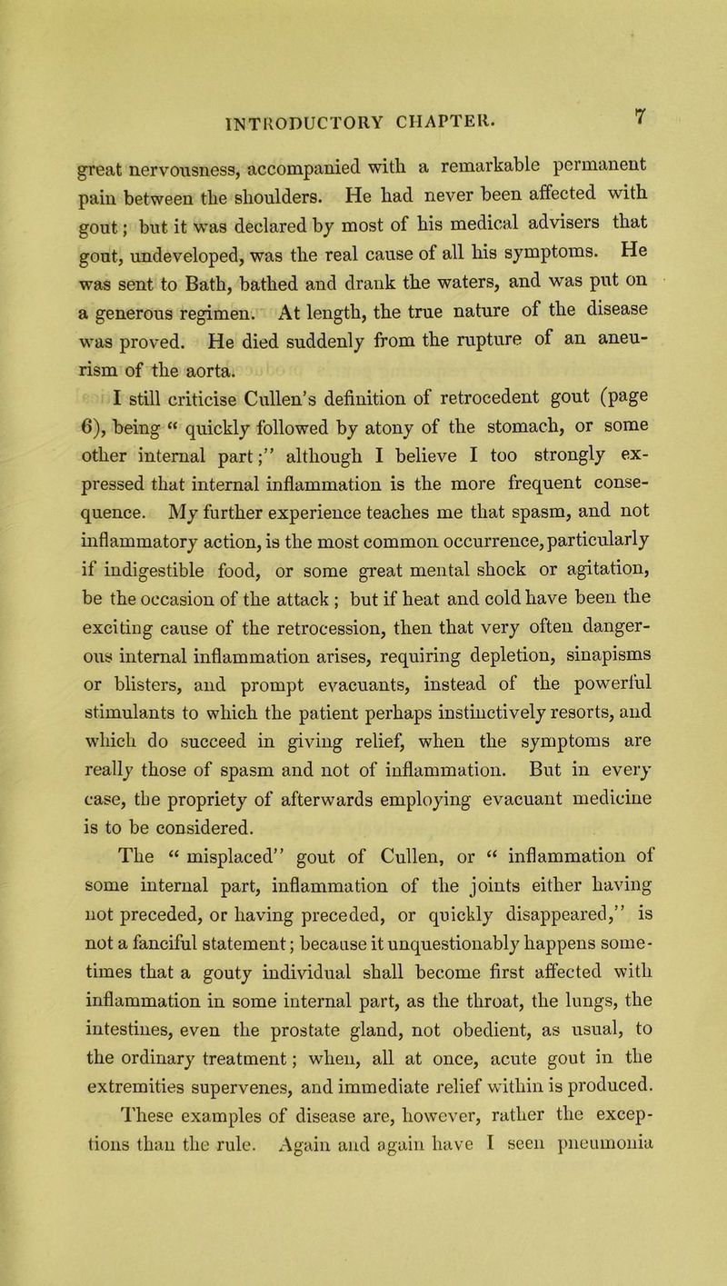 great nervousness, accompanied with a remarkable permanent pain between tlie shoulders. He bad never been affected with gout; but it was declared by most of bis medical advisers that gout, undeveloped, was the real cause of all bis symptoms. He was sent to Bath, bathed and drank the waters, and was put on a generous regimen. At length, the true nature of the disease was proved. He died suddenly from the rupture of an aneu- rism of the aorta. I still criticise Cullen’s definition of retrocedent gout (page 6), being “ quickly followed by atony of the stomach, or some other internal partalthough I believe I too strongly ex- pressed that internal inflammation is the more frequent conse- quence. My further experience teaches me that spasm, and not inflammatory action, is the most common occurrence, particularly if indigestible food, or some great mental shock or agitation, be the occasion of the attack ; but if heat and cold have been the exciting cause of the retrocession, then that very often danger- ous internal inflammation arises, requiring depletion, sinapisms or blisters, and prompt evacuants, instead of the powerful stimulants to which the patient perhaps instinctively resorts, and which do succeed in giving relief, when the symptoms are really those of spasm and not of inflammation. But in every case, the propriety of afterwards employing evacuant medicine is to be considered. The “ misplaced” gout of Cullen, or “ inflammation of some internal part, inflammation of the joints either having not preceded, or having preceded, or quickly disappeared,” is not a fanciful statement; because it unquestionably happens some- times that a gouty individual shall become first affected with inflammation in some internal part, as the throat, the lungs, the intestines, even the prostate gland, not obedient, as usual, to the ordinary treatment; when, all at once, acute gout in the extremities supervenes, and immediate relief within is produced. These examples of disease are, however, rather the excep- tions than the rule. Again and again have I seen pneumonia