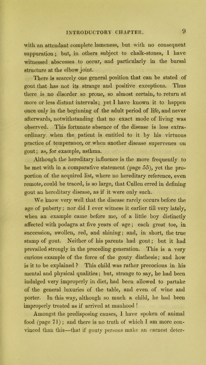 with an attendant complete lameness, but with no consequent suppuration; but, in others subject to chalk-stones, I have witnessed abscesses to occur, and particularly in the bursal structure at the elbow joint. There is scarcely one general position that can be stated of gout that has not its strange and positive exceptions. Thus there is no disorder so prone, so almost certain, to return at more or less distant intervals; yet I have known it to happen once only in the beginning of the adult period of life, and never afterwards, notwithstanding that no exact mode of living was observed. This fortunate absence of the disease is less extra- ordinary when the patient is entitled to it by his virtuous practice of temperance, or when another disease supervenes on gout; as, for example, asthma. Although the hereditary influence is the more frequently to be met with in a comparative statement (page 55), yet the pro- portion of the acquired list, where no hereditary reference, even remote, could be traced, is so large, that Cullen erred in defining gout an hereditary disease, as if it were only such. We know very well that the disease rarely occurs before the age of puberty; nor did I ever witness it earlier till very lately, when an example came before me, of a little boy distinctly affected with podagra at five years of age ; each great toe, in succession, swollen, red, and shining; and, in short, the true stamp of gout. Neither of his parents had gout; but it had prevailed strongly in the preceding generation. This is a very curious example of the force of the gouty diathesis; and how is it to be explained ? This child was rather precocious in his mental and physical qualities; but, strange to say, he had been indulged very improperly in diet, had been allowed to partake of the general luxuries of the table, and even of wine and porter. In this way, although so much a child, he had been improperly treated as if arrived at manhood ! Amongst the predisposing causes, I have spoken of animal food (page 71); and there is no truth of which I am more con- vinced than this—that if gouty persons make an earnest deter-