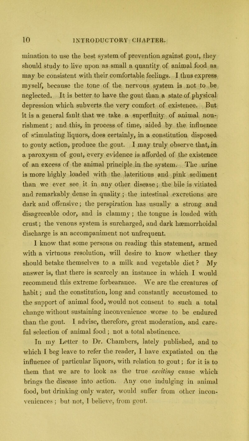 urination to use the best system of prevention against gout, they should study to live upon as small a quantity of animal food as may be consistent with their comfortable feelings. I thus express myself, because the tone of the nervous system is not to be neglected. It is better to have the gout than a state of physical depression which subverts the very comfort of existence. But it is a general fault that we take a superfluity of animal nou- rishment ; and this, in process of time, aided by the influence of stimulating liquors, does certainly, in a constitution disposed to gouty action, produce the gout. I may truly observe that, in a paroxysm of gout, every evidence is afforded of the existence of an excess of the animal principle in the system. The urine is more highly loaded writh the lateritious and pink sediment than we ever see it in any other disease; the bile is vitiated and remarkably dense in quality ; the intestinal excretions are dark and offensive; the perspiration has usually a strong and disagreeable odor, and is clammy; the tongue is loaded with crust; the venous system is surcharged, and dark heemorrhoidal discharge is an accompaniment not unfrequent. I know that some persons on reading this statement, armed with a virtuous resolution, will desire to know whether they should betake themselves to a milk and vegetable diet ? My answer is, that there is scarcely an instance in which I would recommend this extreme forbearance. We are the creatures of habit; and the constitution, long and constantly accustomed to the support of animal food, would not consent to such a total change without sustaining inconvenience worse to be endured than the gout. I advise, therefore, great moderation, and care- ful selection of animal food ; not a total abstinence. In my Letter to Dr. Chambers, lately published, and to which I beg leave to refer the reader, I have expatiated on the influence of particular liquors, with relation to gout; for it is to them that we are to look as the true exciting cause which brings the disease into action. Any one indulging in animal food, but drinking only water, would suffer from other incon- veniences ; but not, 1 believe, from gout.