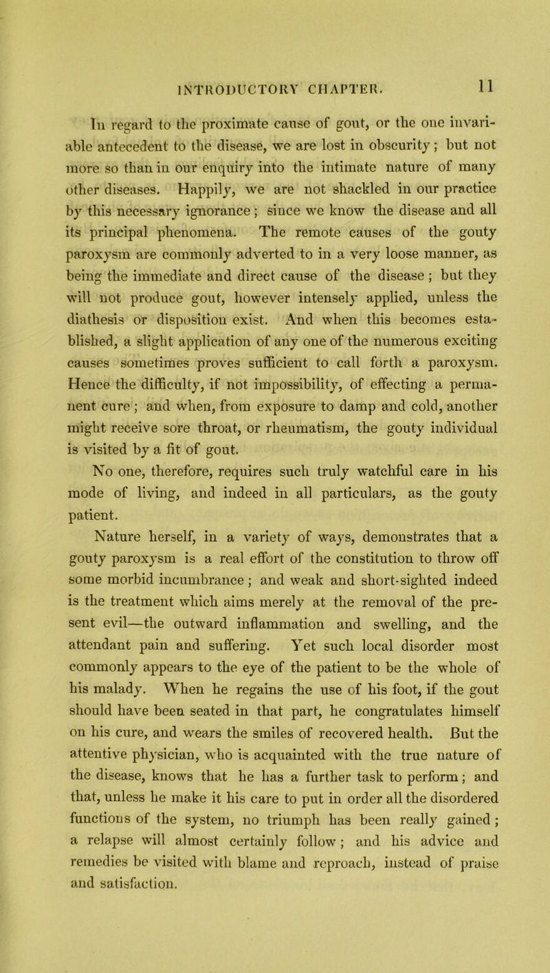 In regard to the proximate cause of gout, or the one invari- able antecedent to the disease, we are lost in obscurity; but not more so than in our enquiry into the intimate nature of many other diseases. Happily, we are not shackled in our practice by this necessary ignorance; since we know the disease and all its principal phenomena. The remote causes of the gouty paroxysm are commonly adverted to in a very loose manner, as being the immediate and direct cause of the disease ; but they will not produce gout, however intensely applied, unless the diathesis or disposition exist. x\nd when this becomes esta- blished, a slight application of any one of the numerous exciting causes sometimes proves sufficient to call forth a paroxysm. Hence the difficulty, if not impossibility, of effecting a perma- nent cure ; and when, from exposure to damp and cold, another might receive sore throat, or rheumatism, the gouty individual is visited by a lit of gout. No one, therefore, requires such truly watchful care in his mode of living, and indeed in all particulars, as the gouty patient. Nature herself, in a variety of ways, demonstrates that a gouty paroxysm is a real effort of the constitution to throw off some morbid incumbrance; and weak and short-sighted indeed is the treatment which aims merely at the removal of the pre- sent evil—the outward inflammation and swelling, and the attendant pain and suffering. Yet such local disorder most commonly appears to the eye of the patient to be the whole of his malady. When he regains the use of his foot, if the gout should have been seated in that part, he congratulates himself on his cure, and wears the smiles of recovered health. But the attentive physician, who is acquainted with the true nature of the disease, knows that he has a further task to perform; and that, unless he make it his care to put in order all the disordered functions of the system, no triumph has been really gained ; a relapse will almost certainly follow; and his advice and remedies be visited with blame and reproach, instead of praise and satisfaction.