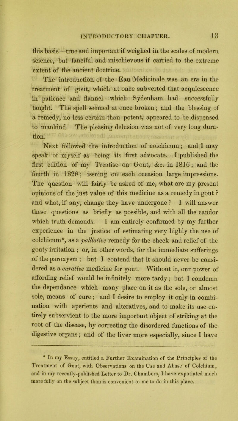 this basis—true and important if weighed in the scales of modern science, but fanciful and mischievous if carried to the extreme extent of the ancient doctrine. The introduction of the Eau Medicinale was an era in the treatment of gout, which at once subverted that acquiescence in patience and flannel which Sydenham had successfully taught. The spell seemed at once broken; and the blessing of a remedy, no less certain than potent, appeared to be dispensed to mankind. The pleasing delusion was not of very long dura- tion. Next followed the introduction of colchicum; and I may speak of myself as being its first advocate. I published the first edition of my Treatise on Gout, &c. in 1816; and the fourth in 1828; issuing on each occasion large impressions. The question wTill fairly be asked of me, what are my present opinions of the just value of this medicine as a remedy in gout ? and what, if any, change they have undergone ? 1 will answer these questions as briefly as possible, and with all the candor which truth demands. I am entirely confirmed by my further experience in the justice of estimating very highly the use of colchicum*, as a ’palliative remedy for the check and relief of the gouty irritation ; or, in other words, for the immediate sufferings of the paroxysm ; but I contend that it should never be consi- dered as a curative medicine for gout. Without it, our power of affording relief would be infinitely more tardy; but I condemn the dependance which many place on it as the sole, or almost sole, means of cure; and I desire to employ it only in combi- nation with aperients and alteratives, and to make its use en- tirely subservient to the more important object of striking at the root of the disease, by correcting the disordered functions of the digestive organs; and of the liver more especially, since I have • In my Essay, entitled a Further Examination of the Principles of the Treatment of Gout, with Observations on the Use and Abuse of Colehium, and in my recently-published Letter to Dr. Chambers, I have expatiated much more fully on the subject than is convenient to me to do in this place.
