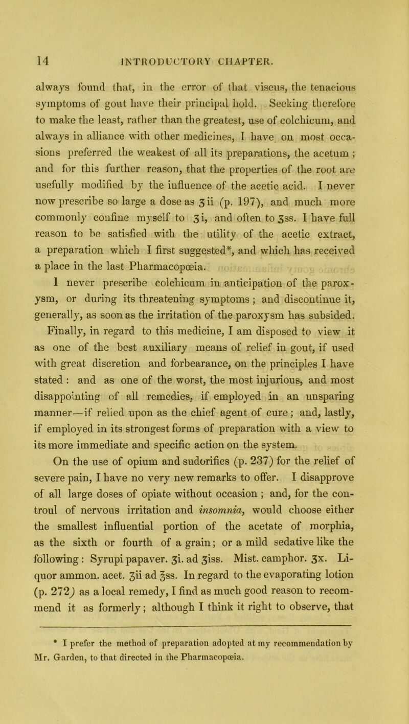 always found that, in the error of that viscus, the tenacious symptoms of gout have their principal hold. Seeking therefore to make the least, rather than the greatest, use of colchicum, and always in alliance with other medicines, I have on most occa- sions preferred the weakest of all its preparations, the acetum ; and for this further reason, that the properties of the root are usefully modified by the influence of the acetic acid. I never now prescribe so large a dose as 3 ii (p. 197), and much more commonly confine myself to 3 i, and often to 5ss. 1 have full reason to be satisfied with the utility of the acetic extract, a preparation which I first suggested*, and which has received a place in the last Pharmacopoeia. 1 never prescribe colchicum in anticipation of the parox- ysm, or during its threatening symptoms ; and discontinue it, generally, as soon as the irritation of the paroxysm has subsided. Finally, in regard to this medicine, I am disposed to view it as one of the best auxiliary means of relief in gout, if used with great discretion and forbearance, on the principles I have stated : and as one of the worst, the most injurious, and most disappointing of all remedies, if employed in an unsparing manner—if relied upon as the chief agent of cure; and, lastly, if employed in its strongest forms of preparation with a view to its more immediate and specific action on the system. On the use of opium and sudorifics (p. 237) for the relief of severe pain, I have no very new remarks to offer. I disapprove of all large doses of opiate without occasion ; and, for the con- troul of nervous irritation and insomnia, would choose either the smallest influential portion of the acetate of morphia, as the sixth or fourth of a grain; or a mild sedative like the following: Syrupi papaver. 3b ad 3iss. Mist, camphor. 3x. Li- quor ammon. acet. jh ad §ss. In regard to the evaporating lotion (p. 272,) as a local remedy, I find as much good reason to recom- mend it as formerly; although I think it right to observe, that * I prefer the method of preparation adopted at my recommendation by Mr. Garden, to that directed in the Pharmacopoeia.