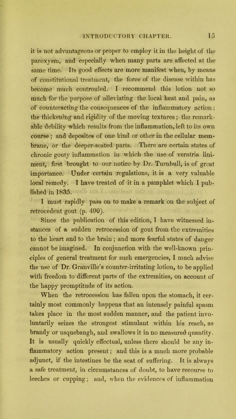 it is not advantageous or proper to employ it in the height of the paroxysm, and especially when many parts are affected at the same time. Its good effects are more manifest when, by means of constitutional treatment, the force of the disease within has become much controuled. I recommend this lotion not so much for the purpose of alleviating the local heat and pain, as of counteracting the consequences of the inflammatory action ; the thickening and rigidity of the moving textures; the remark- able debility which results from the inflammation, left to its own course ; and deposites of one kind or other in the cellular mem- brane, or the deeper-seated parts. There are certain states of chronic gouty inflammation in which the use of veratria lini- ment, first brought to our notice by Dr. Turnbull, is of great importance. Under certain regulations, it is a very valuable local remedy. I have treated of it in a pamphlet which I pub- lished in 1835. I must rapidly pass on to make a remark on the subject of retrocedent gout (p. 490). Since the publication of this edition, I have witnessed in- stances of a sudden retrocession of gout from the extremities to the heart and to the brain; and more fearful states of danger cannot be imagined. In conjunction with the well-known prin- ciples of general treatment for such emergencies, I much advise the use of Dr. Granville’s counter-irritating lotion, to be applied with freedom to different parts of the extremities, on account of the happy promptitude of its action. When the retrocession has fallen upon the stomach, it cer- tainly most commonly happens that an intensely painful spasm takes place in the most sudden manner, and the patient invo- luntarily seizes the strongest stimulant within his reach, as brandy or usquebaugh, and swallows it in no measured quantity. It is usually quickly effectual, unless there should be any in- flammatory action present; and this is a much more probable adjunct, if the intestines be the seat of suffering. It is always a safe treatment, in circumstances of doubt, to have recourse to leeches or cupping; and, when the evidences of inflammation