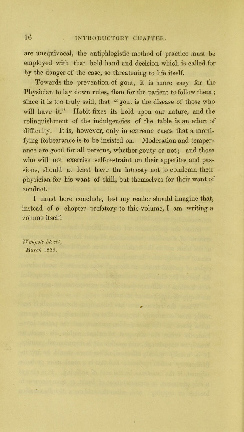 are unequivocal, the antiphlogistic method of practice must be employed with that bold hand and decision which is called for by the danger of the case, so threatening to life itself. Towards the prevention of gout, it is more easy for the Physician to lay down rules, than for the patient to follow them ; since it is too truly said, that “ gout is the disease of those who will have it.” Habit fixes its hold upon our nature, and the relinquishment of the indulgeneies of the table is an effort of difficulty. It is, however, only in extreme cases that a morti- fying forbearance is to be insisted on. Moderation and temper- ance are good for all persons, whether gouty or not; and those who will not exercise self-restraint on their appetites and pas- sions, should at least have the honesty not to condemn their physician for his want of skill, but themselves for their want of conduct. I must here conclude, lest my reader should imagine that, instead of a chapter prefatory to this volume, I am writing a volume itself. Wimpole Street, March 1839.