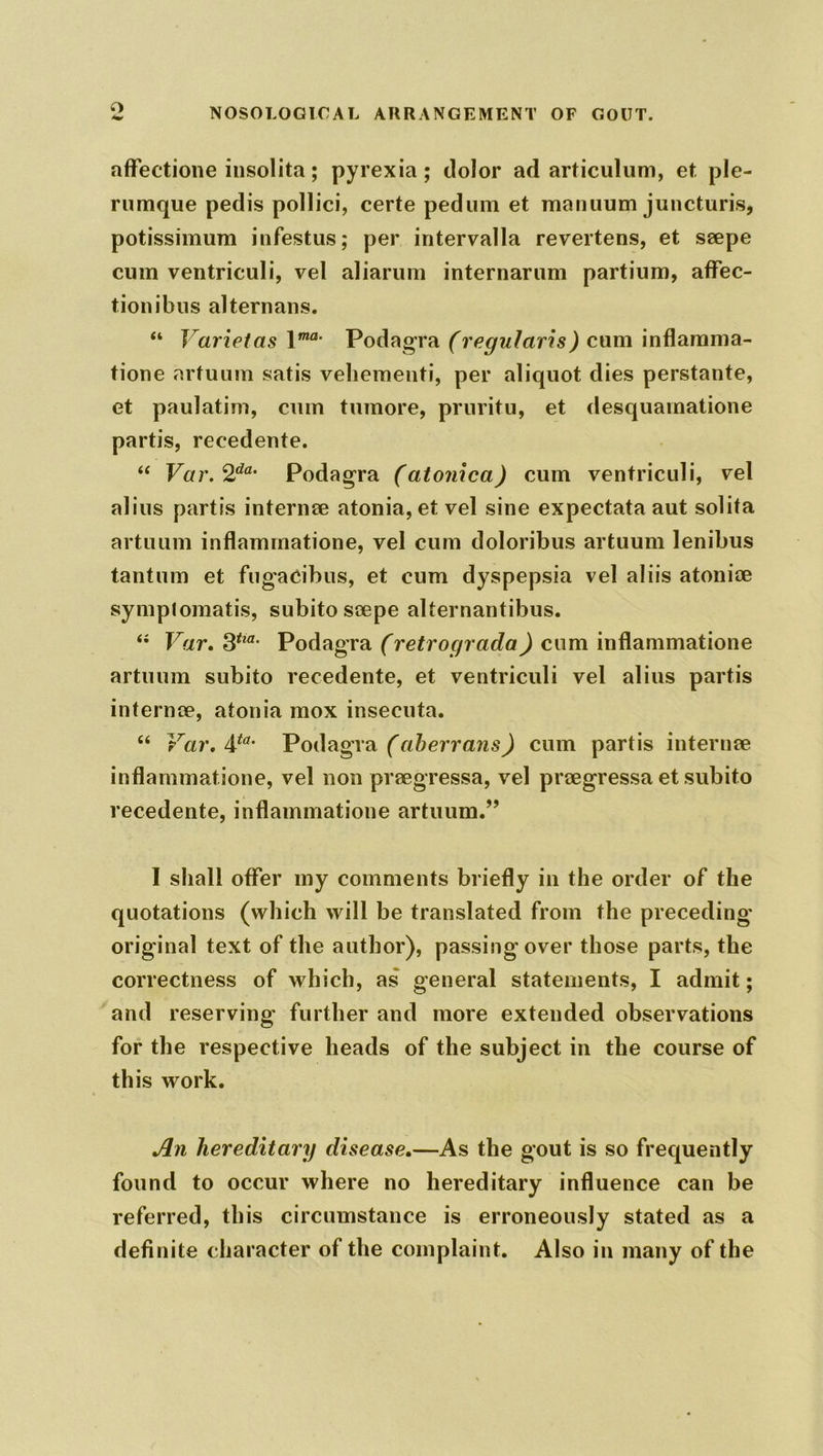 o affectione insolita; pyrexia; dolor ad articulum, et ple- rumque pedis pollici, certe pedum et manuum juncturis, potissimum infestus; per intervalla revertens, et seepe cum ventriculi, vel aliarum internarum partium, affec- tion ibus alternans. “ Varietas \ma■ Podagra (regularis) cum inflamma- tione arfuum satis vehement!*, per aliquot dies perstante, et paulatim, cum tumore, prnritu, et desquamatione partis, recedente. “ Var.2da' Podagra (atonica) cum ventriculi, vel alius partis internee atonia,et vel sine expectata aut solita artuum inflamrnatione, vel cum doloribus artuum lenibus tantum et fugacibus, et cum dyspepsia vel aliis atoniee symplomatis, subito scepe alternantibus. “ Var. 3tia‘ Podagra (retrograda) cum inflamrnatione artuum subito recedente, et ventriculi vel alius partis internee, atonia mox insecuta. “ Var. &ta- Podagra (aberrans) cum partis internee inflamrnatione, vel non preegressa, vel preegressa et subito recedente, inflamrnatione artuum.” I shall offer my comments briefly in the order of the quotations (which will be translated from the preceding original text of the author), passing over those parts, the correctness of which, as general statements, I admit; and reserving further and more extended observations for the respective heads of the subject in the course of this work. An hereditary disease.—As the gout is so frequently found to occur where no hereditary influence can be referred, this circumstance is erroneously stated as a definite character of the complaint. Also in many of the