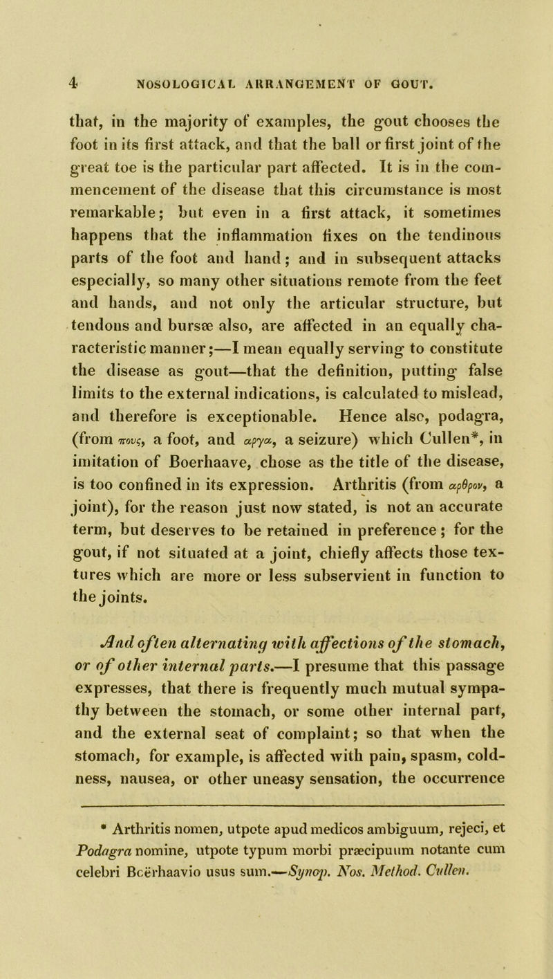 that, in the majority of examples, the gout chooses the foot in its first attack, and that the ball or first joint of the great toe is the particular part affected. It is in the com- mencement of the disease that this circumstance is most remarkable; but even in a first attack, it sometimes happens that the inflammation fixes on the tendinous parts of the foot and hand; and in subsequent attacks especially, so many other situations remote from the feet and hands, and not only the articular structure, but tendons and bursse also, are affected in an equally cha- racteristic manner;—I mean equally serving to constitute the disease as gout—that the definition, putting- false limits to the external indications, is calculated to mislead, and therefore is exceptionable. Hence also, podagra, (from wm/$, a foot, and apya,, a seizure) which Cullen*, in imitation of Boerhaave, chose as the title of the disease, is too confined in its expression. Arthritis (from apOpov, a joint), for the reason just now stated, is not an accurate term, but deserves to be retained in preference ; for the gout, if not situated at a joint, chiefly affects those tex- tures which are more or less subservient in function to the joints. And often alternating with affections of the stomach, or of other internal parts,—I presume that this passage expresses, that there is frequently much mutual sympa- thy between the stomach, or some other internal part, and the external seat of complaint; so that when the stomach, for example, is affected with pain, spasm, cold- ness, nausea, or other uneasy sensation, the occurrence * Arthritis nomen, utpote apud medicos ambiguum, rejeci, et Podagra nomine, utpote typum morbi praecipuum notante cum celebri Bcerhaavio usus sum.—Synop. Nos. Method. Cvllen.
