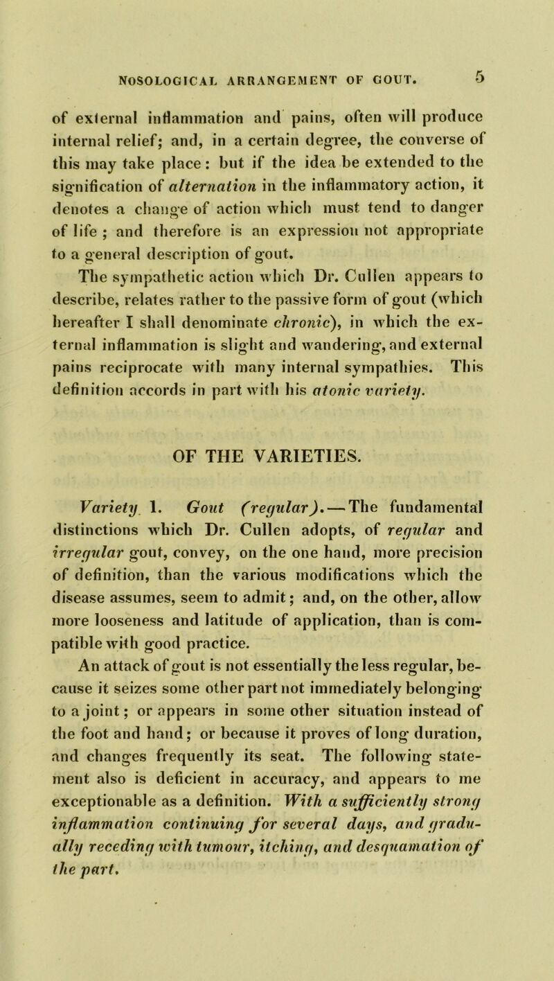of external inflammation and pains, often will produce internal relief; and, in a certain degree, the converse of this may take place : but if the idea be extended to the signification of alternation in the inflammatory action, it denotes a change of action which must tend to danger of life ; and therefore is an expression not appropriate to a general description of gout. The sympathetic action which Dr. Cullen appears to describe, relates rather to the passive form of gout (which hereafter I shall denominate chronic), in which the ex- ternal inflammation is slight and wandering, and external pains reciprocate with many internal sympathies. This definition accords in part with his atonic variety. OF THE VARIETIES. Variety 1. Gout (regular). — The fundamental distinctions which Dr. Cullen adopts, of regular and irregular gout, convey, on the one hand, more precision of definition, than the various modifications which the disease assumes, seem to admit; and, on the other, allow more looseness and latitude of application, than is com- patible with good practice. An attack of gout is not essentially the less regular, be- cause it seizes some other part not immediately belonging to a joint; or appears in some other situation instead of the foot and hand; or because it proves of long duration, and changes frequently its seat. The following state- ment also is deficient in accuracy, and appears to me exceptionable as a definition. With a sufficiently strong inflammation continuing for several days, and gradu- ally receding with tumour, itching, and desquamation of the part.
