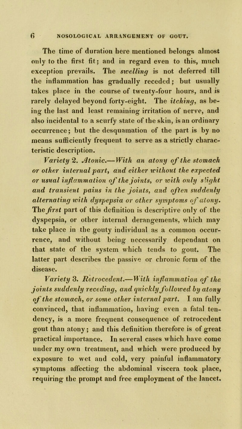 The time of duration here mentioned belongs almost only to the first fit: and in regard even to this, much exception prevails. The swelling is not deferred till the inflammation has gradually receded; but usually takes place in the course of twenty-four hours, and is rarely delayed beyond forty-eight. The itching, as be- ing the last and least remaining irritation of nerve, and also incidental to a scurfy state of the skin, is an ordinary occurrence; but the desquamation of the part is by no means sufficiently frequent to serve as a strictly charac- teristic description. Variety 2. Atonic.— With an atony of the stomach or other internal part, and either without the expected or usual inflammation of the joints, or with only slight and transient pains in the joints, and often suddenly alternating with dyspepsia or other symptoms of atony. The frst part of this definition is descriptive only of the dyspepsia, or other internal derangements, which may take place in the gouty individual as a common occur- rence, and without being necessarily dependant on that state of the system which tends to gout. The latter part describes the passive or chronic form of the disease. Variety 3. Retrocedent.—With inflammation of the joints suddenly receding, and quickly followed hy atony of the stomach, or some other internal part. I am fully convinced, that inflammation, having even a fatal ten- dency, is a more frequent consequence of retrocedent gout than atony; and this definition therefore is of great practical importance. In several cases which have come under my own treatment, and which were produced by exposure to wet and cold, very painful inflammatory symptoms affecting the abdominal viscera took place, requiring the prompt and free employment of the lancet.