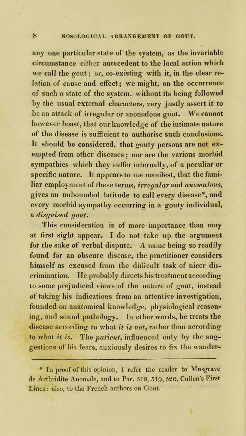 any one particular state of the system, as the invariable circumstance either antecedent to the local action which we call the gout; or, co-existing with it, in the clear re- lation of cause and effect; we might, on the occurrence of such a state of the system, without its being followed by the usual external characters, very justly assert it to be an attack of irregular or anomalous gout. We cannot however boast, that our knowledge of the intimate nature of the disease is sufficient to authorise such conclusions. It should be considered, that gouty persons are not ex- empted from other diseases; nor are the various morbid sympathies which they suffer internally, of a peculiar or specific nature. It appears to me manifest, that the fami- liar employment of these terms, irregular and anomalous, gives an unbounded latitude to call every disease*, and every morbid sympathy occurring in a gouty individual, a disguised gout. This consideration is of more importance than may at first sight appear. I do not take up the argument foi’ the sake of verbal dispute. A name being so readily found for an obscure disease, the practitioner considers himself as excused from the difficult task of nicer dis- crimination. He probably directs his treatment according to some prejudiced views of the nature of gout, instead of taking his indications from an attentive investigation, founded on anatomical knowledge, physiological reason- ing, and sound pathology. In other words, he treats the disease according to what it is not, rather than according to what it is. The patient, influenced only by the sug- gestions of his fears, anxiously desires to fix the wander- * In proof of this opinion, I refer the reader to Musgrave de Arthridite Anomale, and to Par. 518, 51.9, 520, Cullen’s First Lines: also, to the French authors on Gout,