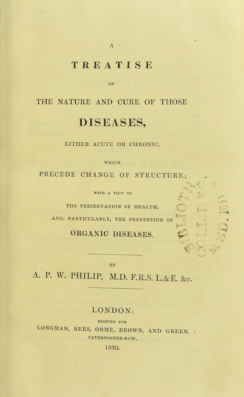 ON THE NATURE AND CURE OF THOSE DISEASES, EITHER ACUTE OR CHRONIC, WHICH PRECEDE CHANGE OF STRUCTURE; WITH A VIEW TO »»■ ■ t THE PRESERVATION OF HEALTH, C'- AND, PARTICULARLY, THE PREVENTION OF ORGANIC DISEASES. BY A. P. W. PHILIP, M.D. F.R.S. L.&E. &c. LONDON: PRINTED FOB LONGMAN, REES, ORME, BROWN, AND GREEN, PATERNOSTER-ROW. 1830.