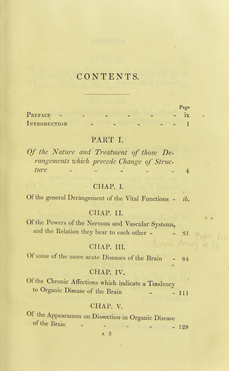 CONTENTS. Page Preface - - - - - - ix Introduction - - - _ _ i PART I. Of the Nature and Treatment of those De- rangements which precede Change of Struc- ture - - - . - 4 CHAP. I. Of the general Derangement of the Vital Functions - ib. CHAP. 11. Of the Powers of the Nervous and Vascular Systems, and the Relation they bear to each other - - SI CHAP. III. Of some of the more acute Diseases of the Brain - 84 CHAP. IV.. Of the Chronic Affections which indicate a Tendency to Organic Disease of the Brain - - 111 CHAP. V. Of the Appearances on Dissection in Organic Disease of the Brain - .. _ _ _ i28 A 3