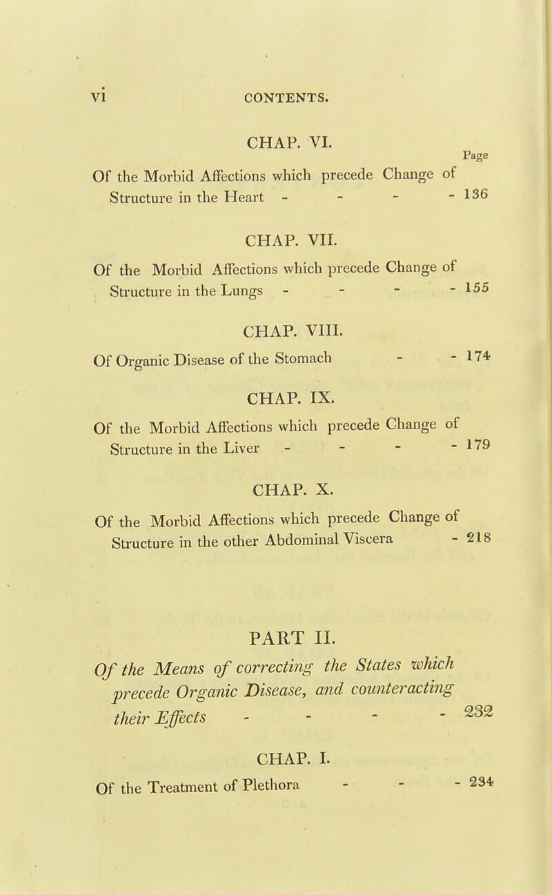 CHAP. VI. Page Of the Morbid Affections which precede Change of Structure in the Heart - - - - 136 CHAP. VII. Of the Morbid Affections which precede Change of Structure in the Lungs - . - - - 155 CHAP. VIIL Of Organic Disease of the Stomach - - 174f CHAP. IX. Of the Morbid Affections which precede Change of Structure in the Liver - - - - 179 CHAP. X. Of the Morbid Affections which precede Change of Structure in the other Abdominal Viscera - 218 PART II. Of the Means of correcting the States which precede Organic Disease^ and counteracting their Effects - - - - 232 CHAP. 1. Of the Treatment of Plethora - - - 234.