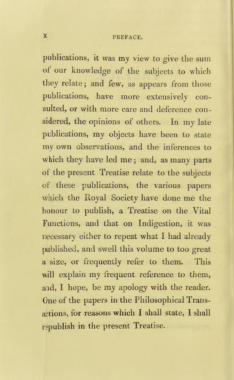 publications, it was my view to give the sum of our knowledge of the subjects to which they relate; and few, as appears from those publications, have more extensively con- sulted, or with more care and deference con- sidered, the opinions of others. In my late publications, my objects have been to state my own observations, and the inferences to which they have led me ; and, as many parts of the present Treatise relate to the subjects of these publications, the various papers which the Royal Society have done me the honour to publish, a Treatise on the Vital Functions, and that on Indigestion, it was necessary either to repeat what I had already published, and swell this volume to too great a size, or frequently refer to them. This will explain my frequent reference to them, aid, I hope, be my apology with the reader. One of the papers in the Philosophical Trans- abtions, for reasons which I shall state, I shall republish in the present Treatise.