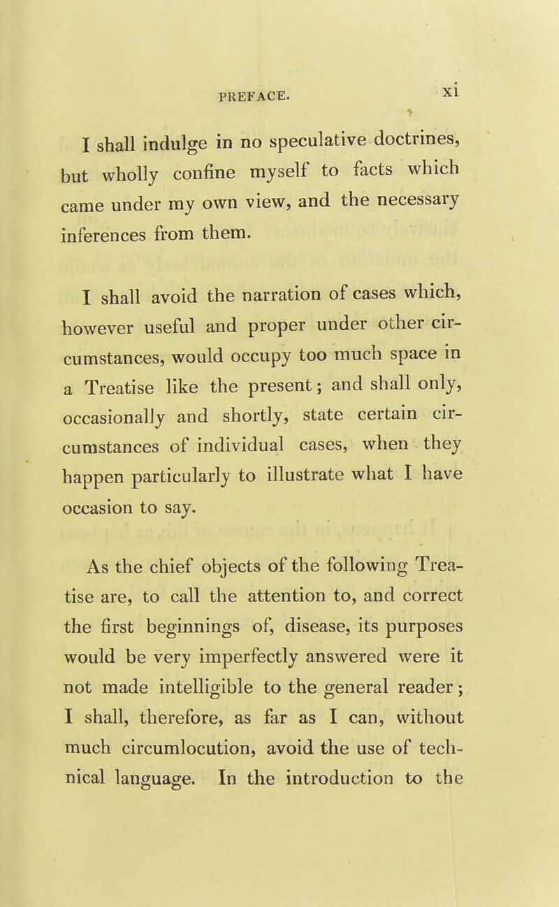 I shall indulge in no speculative doctrines, but wholly confine myself to facts which came under my own view, and the necessary inferences from them. I shall avoid the narration of cases which, however useful and proper under other cir- cumstances, would occupy too much space in a Treatise like the present; and shall only, occasionally and shortly, state certain cir- cumstances of individual cases, when they happen particularly to illustrate what I have occasion to say. As the chief objects of the following Trea- tise are, to call the attention to, and correct the first beginnings of, disease, its purposes would be very imperfectly answered were it not made intelligible to the general reader; I shall, therefore, as far as I can, without much circumlocution, avoid the use of tech- nical language. In the introduction to the