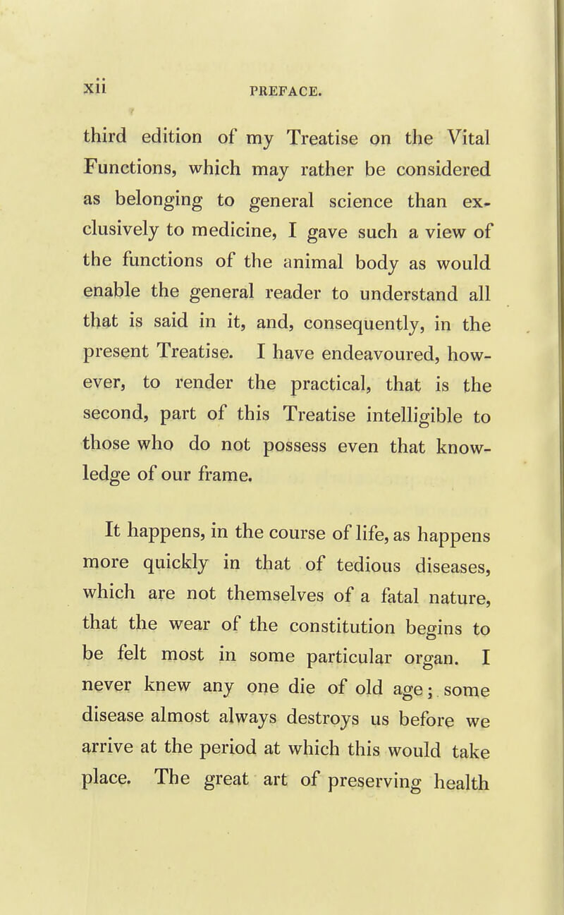 Xll PREFACE. T third edition of my Treatise on the Vital Functions, which may rather be considered as belonging to general science than ex- clusively to medicine, I gave such a view of the functions of the animal body as would enable the general reader to understand all that is said in it, and, consequently, in the present Treatise. I have endeavoured, how- ever, to render the practical, that is the second, part of this Treatise intelligible to those who do not possess even that know- ledge of our frame. It happens, in the course of life, as happens more quickly in that of tedious diseases, which are not themselves of a fatal nature, that the wear of the constitution begins to be felt most in some particular organ. I never knew any one die of old age; some disease almost always destroys us before we arrive at the period at which this would take place. The great art of preserving health