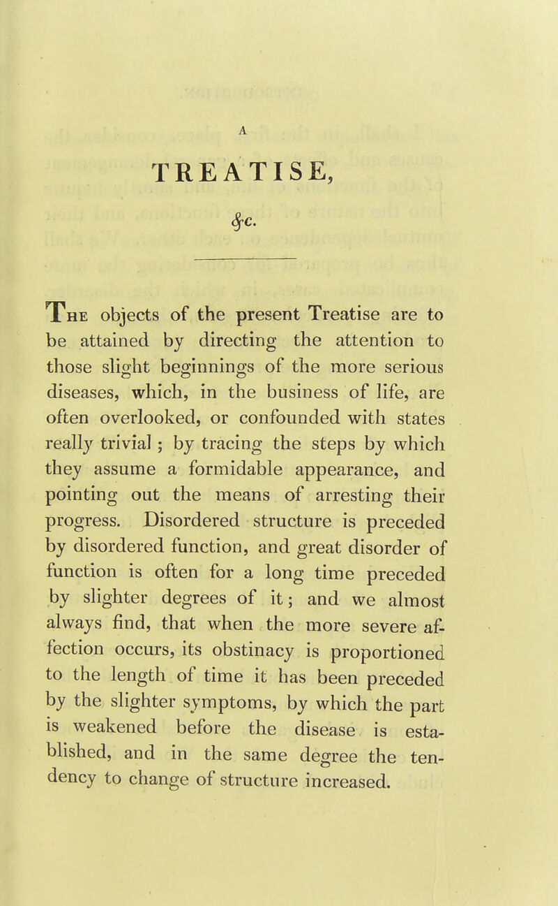 A TREATISE, The objects of the present Treatise are to be attained by directing the attention to those slight beginnings of the more serious diseases, which, in the business of life, are often overlooked, or confounded with states really trivial; by tracing the steps by which they assume a formidable appearance, and pointing out the means of arresting their progress. Disordered structure is preceded by disordered function, and great disorder of function is often for a long time preceded by slighter degrees of it; and we almost always find, that when the more severe af- fection occurs, its obstinacy is proportioned to the length of time it has been preceded by the slighter symptoms, by which the part is weakened before the disease is esta- blished, and in the same degree the ten- dency to change of structure increased.