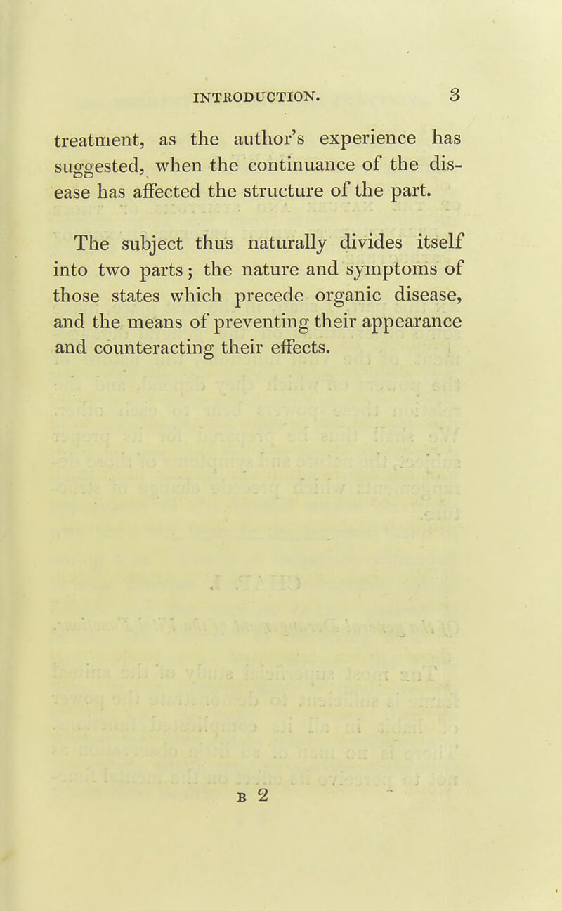 treatment, as the author's experience has suffsested, when the continuance of the dis- DO ■ ease has affected the structure of the part. The subject thus naturally divides itself into two parts; the nature and symptoms of those states which precede organic disease, and the means of preventing their appearance and counteracting their effects.