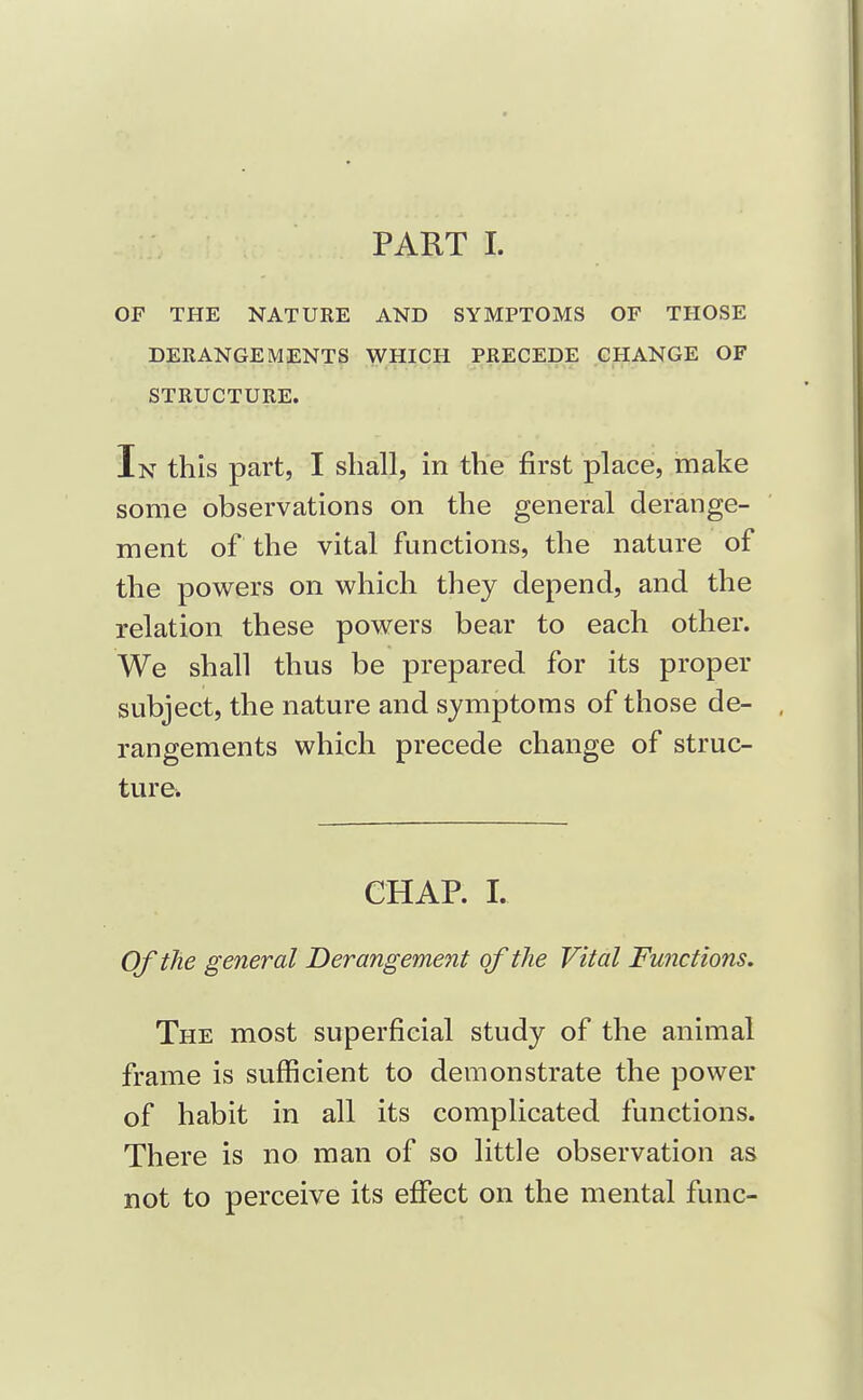 OF THE NATURE AND SYMPTOMS OF THOSE DERANGEMENTS WHICH PRECEDE CHANGE OF STRUCTURE. In this part, I shall, in the first place, make some observations on the general derange- ment of the vital functions, the nature of the powers on which they depend, and the relation these powers bear to each other. We shall thus be prepared for its proper subject, the nature and symptoms of those de- rangements which precede change of struc- ture. CHAP. 1. OftJie general Derangement of the Vital Functions. The most superficial study of the animal frame is sufficient to demonstrate the power of habit in all its complicated functions. There is no man of so little observation as not to perceive its effect on the mental func-