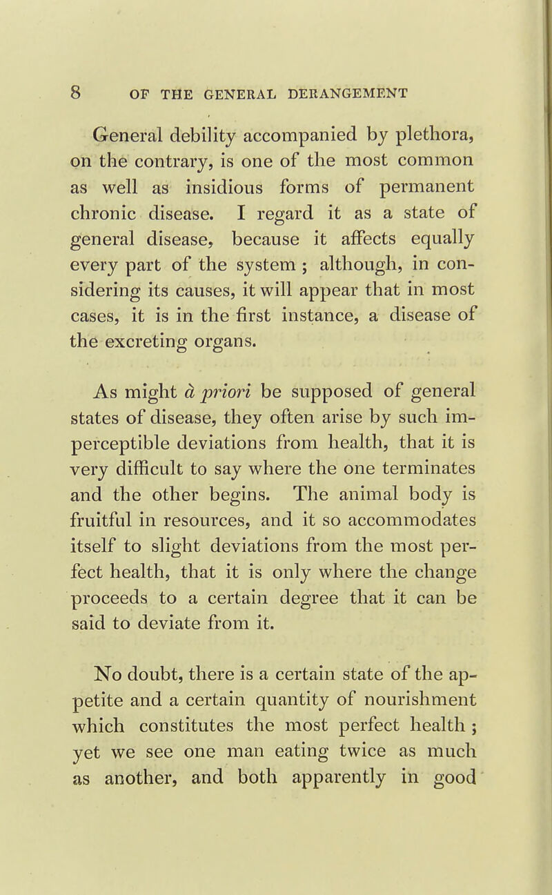 General debility accompanied by plethora, on the contrary, is one of the most common as well as insidious forms of permanent chronic disease. I regard it as a state of general disease, because it affects equally every part of the system ; although, in con- sidering its causes, it will appear that in most cases, it is in the first instance, a disease of the excreting organs. As might ^ priori be supposed of general states of disease, they often arise by such im- perceptible deviations from health, that it is very difficult to say where the one terminates and the other begins. The animal body is fruitful in resources, and it so accommodates itself to slight deviations from the most per- fect health, that it is only where the change proceeds to a certain degree that it can be said to deviate from it. No doubt, there is a certain state of the ap- petite and a certain quantity of nourishment which constitutes the most perfect health j yet we see one man eating twice as much as another, and both apparently in good